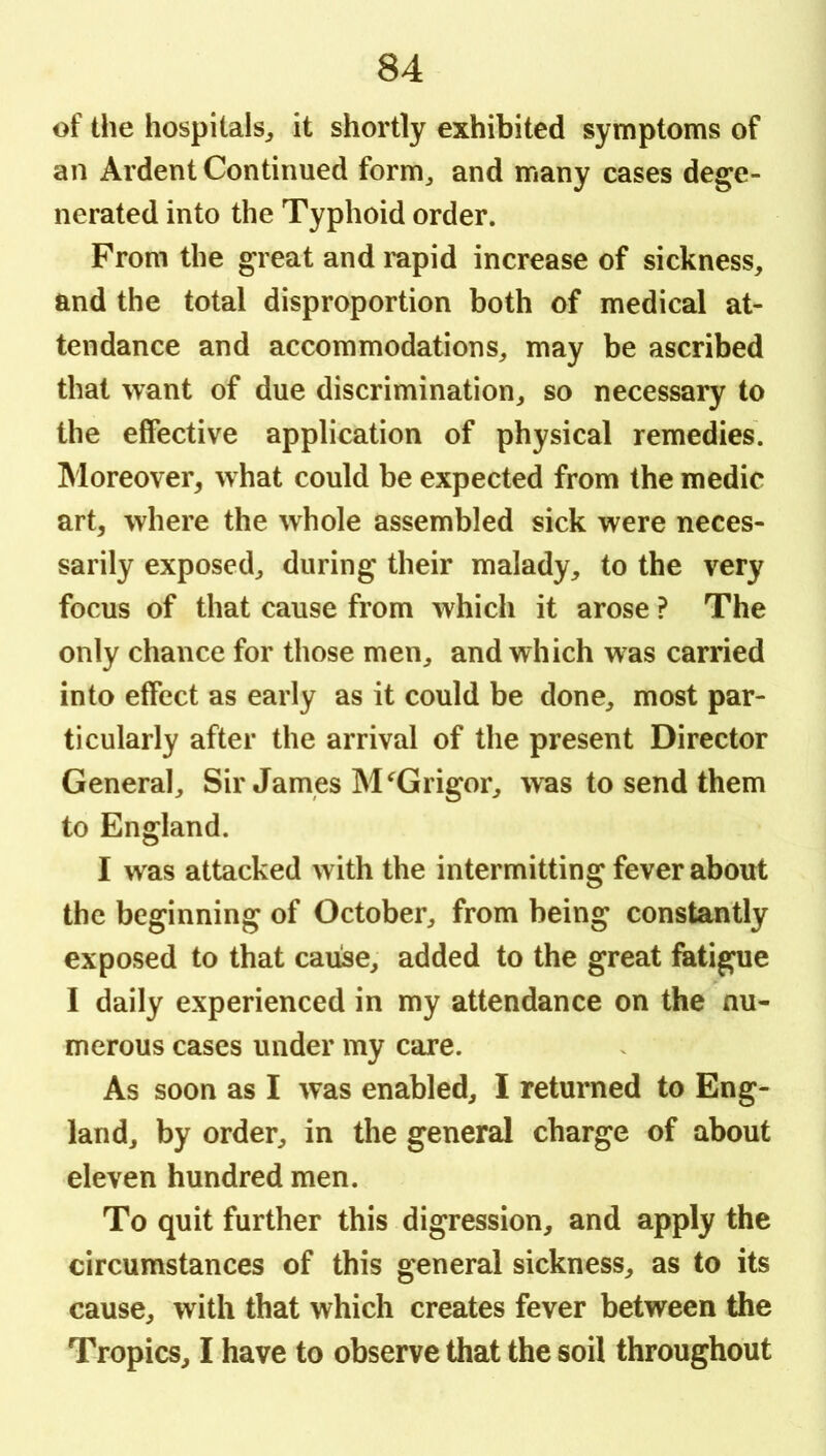 of the hospitals^ it shortly exhibited symptoms of an Ardent Continued form^ and many cases dege- nerated into the Typhoid order. From the great and mpid increase of sickness, and the total disproportion both of medical at- tendance and accommodations, may be ascribed that want of due discrimination, so necessary to the effective application of physical remedies. Moreover, what could be expected from the medic art, where the whole assembled sick were neces- sarily exposed, during their malady, to the very focus of that cause from which it arose ? The only chance for those men, and which was carried into effect as early as it could be done, most par- ticularly after the arrival of the present Director General, Sir James M^Grigor, was to send them to England. I was attacked with the intermitting fever about the beginning of October, from being constantly exposed to that cause, added to the great fatigue I daily experienced in my attendance on the nu- merous cases under my care. As soon as I was enabled, I returned to Eng- land, by order, in the general charge of about eleven hundred men. To quit further this digression, and apply the circumstances of this general sickness, as to its cause, with that which creates fever between the Tropics, I have to observe that the soil throughout