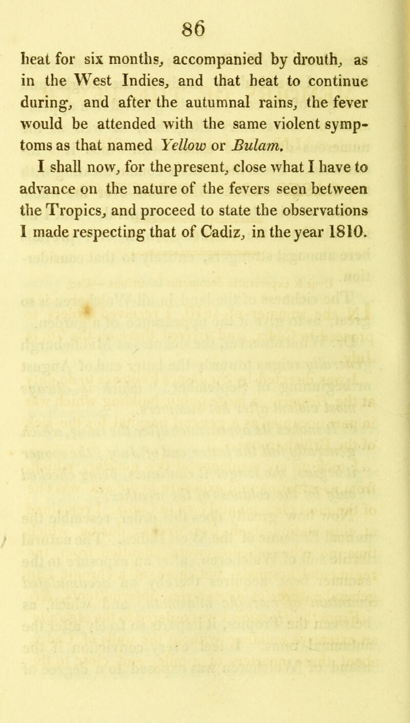 heat for six months^ accompanied by drouth^ as in the West Indies^ and that heat to continue during^ and after the autumnal rains^ the fever would be attended with the same violent symp- toms as that named Yellow or Bulam, I shall now, for the present, close what I have to advance on the nature of the fevers seen between the Tropics, and proceed to state the observations 1 made respecting that of Cadiz, in the year 1810.