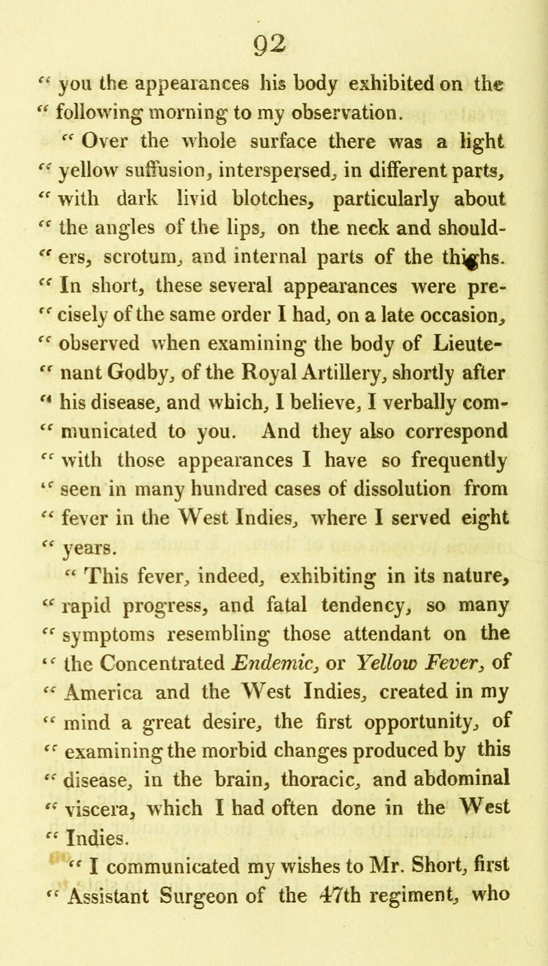 you the appearances his body exhibited on the following morning to my observation. Over the whole surface there was a light yellow suffusion3 interspersed^ in different parts^ with dark livid blotches, particularly about the angles of the lips^ on the neck and should- ers, scrotum, and internal parts of the thighs. In short, these several appearances were pre- cisely of the same order I had, on a late occasion, observed when examining the body of Lieute- nant Godby, of the Royal Artillery, shortly after his disease, and which, I believe, I verbally com- municated to you. And they also correspond with those appearances I have so frequently seen in many hundred cases of dissolution from fever in the West Indies, where I served eight years. This fever, indeed, exhibiting in its nature, rapid progress, and fatal tendency, so many symptoms resembling those attendant on the the Concentrated Endemic^ or Yellow Fever^ of America and the West Indies, created in my mind a great desire, the first opportunity, of examining the morbid changes produced by this disease, in the brain, thoracic, and abdominal viscera, which I had often done in the West Indies. I communicated my wishes to Mr. Short, first Assistant Surgeon of the 47th regiment, who