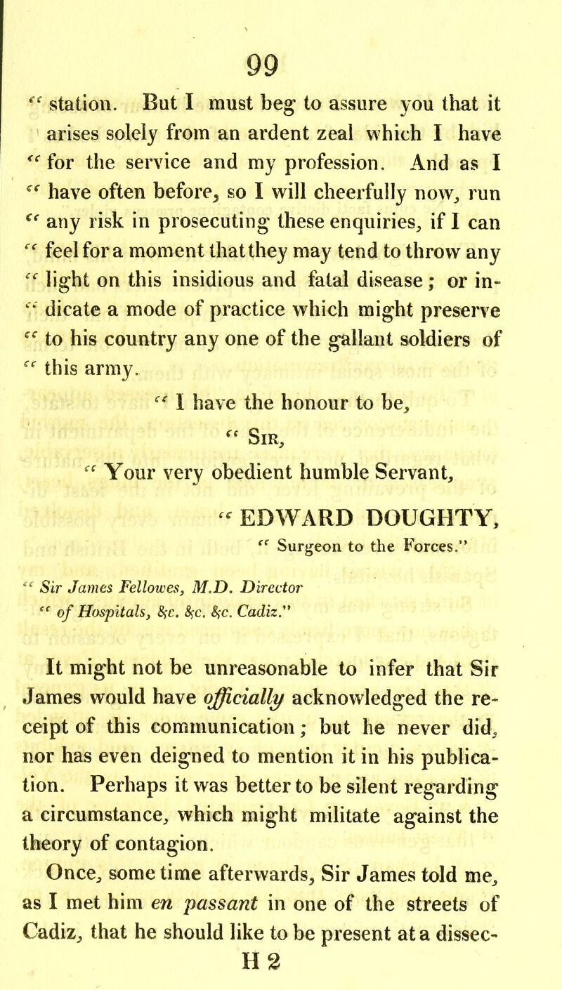 station. But I must be^ to assure you that it ' arises solely from an ardent zeal which I have for the service and my profession. And as I have often before^ so I will cheerfully now^ run any risk in prosecuting these enquiries^ if 1 can feel for a moment that they may tend to throw any light on this insidious and fatal disease; or in- “ dicate a mode of practice which might preserve to his country any one of the gallant soldiers of this army. I have the honour to be^, Sir, Your very obedient humble Servant, - EDWARD DOUGHTY, Surgeon to the Forces.” Sir James Fellowes, M.D. Director of Hospitals, ^c. ^'C. Cadiz** It might not be unreasonable to infer that Sir James would have officially acknowledged the re- ceipt of this communication; but he never did, nor has even deigned to mention it in his publica- tion. Perhaps it was better to be silent regarding a circumstance, which might militate against the theory of contagion. Once, some time afterwards. Sir James told me, as I met him en passant in one of the streets of Cadiz, that he should like to be present at a dissec- H3