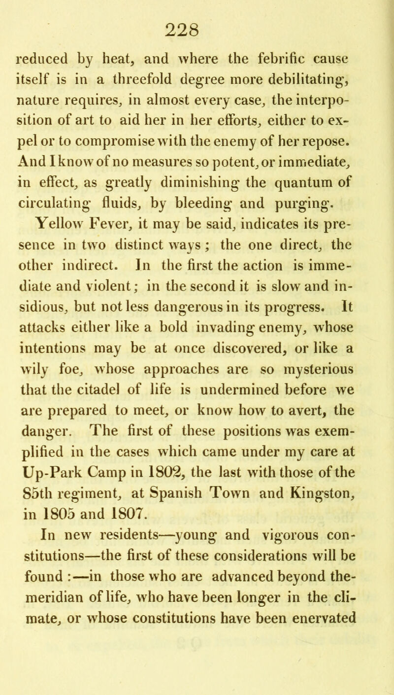 reduced by heat, and Avhere the febrific cause itself is in a threefold degree more debilitating, nature requires^ in almost every case^ the interpo- sition of art to aid her in her efforts^ either to ex- pel or to compromise with the enemy of her repose. And I know of no measures so potent^or immediate, in effect, as greatly diminishing the quantum of circulating fluids, by bleeding and purging. Yellow Fever, it may be said, indicates its pre- sence in two distinct ways; the one direct, the other indirect. In the first the action is imme- diate and violent; in the second it is slow and in- sidious, but not less dangerous in its progress. It attacks either like a bold invading enemy, whose intentions may be at once discovered, or like a wily foe, whose approaches are so mysterious that the citadel of life is undermined before we are prepared to meet, or know how to avert, the danger. The first of these positions was exem- plified in the cases which came under my care at Up-Park Camp in 1802, the last with those of the 85th regiment, at Spanish Town and Kingston, in 1805 and 1807. In new^ residents—young and vigorous con- stitutions—the first of these considerations will be found :—in those who are advanced beyond the- meridian of life, who have been longer in the cli- mate, or whose constitutions have been enervated