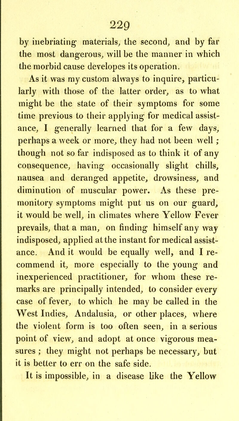 by inebriating materials^ the second^ and by far the most dangerous^ will be the manner in which the morbid cause developes its operation. As it was my custom always to inquire, particu- larly with those of the latter ordei% as to what might be the state of their symptoms for some time previous to their applying for medical assist- ance^ I generally learned that for a few days, perhaps a week or more, they had not been well ; though not so far indisposed as to think it of any consequence, having occasionally slight chills, nausea and deranged appetite, drowsiness, and diminution of muscular power. As these pre- monitory symptoms might put us on our guard, it would be well, in climates where Yellow Fever prevails, that a man, on finding himself any way indisposed, applied at the instant for medical assist- ance. And it would be equally well, and I re- commend it, more especially to the young and inexperienced practitioner, for whom these re- marks are principally intended, to consider every case of fever, to which he may be called in the West Indies, Andalusia, or other places, where the violent form is too often seen, in a serious point of view, and adopt at once vigorous mea- sures ; they might not perhaps be necessary, but it is better to err on the safe side. It is impossible, in a disease Uke the Yellow