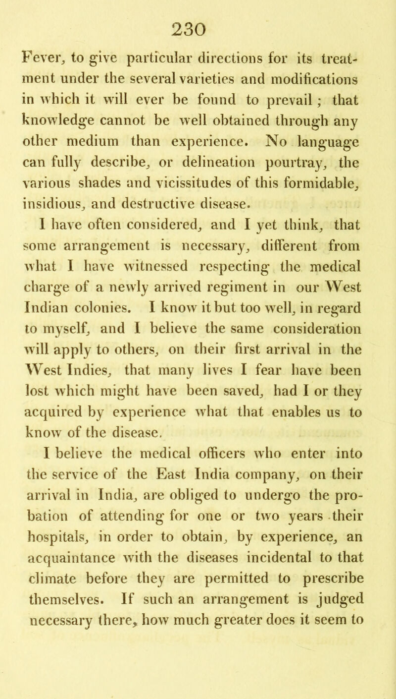 Fevei% to give particular directions for its treat- ment under the several varieties and modifications in which it will ever be found to prevail; that knowledge cannot be well obtained through any other medium than experience. No language can fully describe^ or delineation pourtray^ the various shades and vicissitudes of this formidable^ insidious^ and destructive disease. 1 have often considered^ and I yet think, that some arrangement is necessary, different from what I have witnessed respecting the medical charge of a newly arrived regiment in our West Indian colonies. I know it but too well, in regard to myself, and I believe the same consideration will apply to others, on their first arrival in the West Indies, that many lives I fear have been lost which might have been saved, had I or they acquired by experience what that enables us to know of the disease. I believe the medical officers who enter into the service of the East India company, on their arrival in India, are obliged to undergo the pro- bation of attending for one or two years - their hospitals, in order to obtain, by experience, an acquaintance with the diseases incidental to that climate before they are permitted to prescribe themselves. If such an arrangement is judged necessary there, how much greater does it seem to