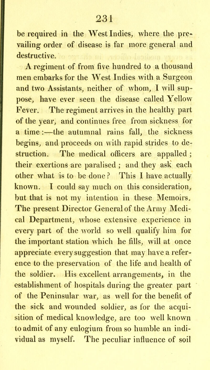 be required in the West Indies^ where the pre* vailing* order of disease is far more general and destructive, A regiment of from five hundred to a thousand men embarks for the West Indies with a Surgeon and two Assistants^ neither of whom^ I will sup- pose^ have ever seen the disease called Yellow Fever. The regiment arrives in the healthy part of the yeai% and continues free from sickness for a time:—the autumnal rains falb the sickness begins^ and proceeds on with rapid strides to de- struction. The medical officers are appalled ; their exertions are paralised; and they ask each other what is to be done.^ This I have actually known. I could say much on this consideration^ but that is not my intention in these Memoirs. The present Director General of the Army Medi- cal Department^ whose extensive experience in every part of the world so well qualify him for the important station which he fills^ will at once appreciate every suggestion that may have a refer- ence to the preservation of the life and health of the soldier. His excellent arrangements, in the establishment of hospitals during the greater part of the Peninsular wai% as well for the benefit of the sick and wounded soldier^ as for the acqui- sition of medical knowledge^ are too well known to admit of any eulogium from so humble an indi- vidual as myself. The peculiar influence of soil