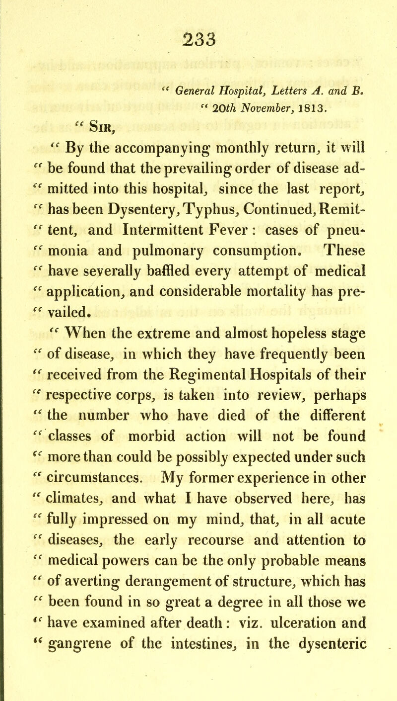 General Hospital^ Letters A. and B, 20th November, 1813. Sir, By the accompanying monthly return, it will be found that the prevailing order of disease ad- mitted into this hospital, since the last report, has been Dysentery, Typhus, Continued, Remit- tent, and Intermittent Fever : cases of pneu* monia and pulmonary consumption. These have severally baffled every attempt of medical application, and considerable mortality has pre- vailed. When the extreme and almost hopeless stage of disease, in which they have frequently been received from the Regimental Hospitals of their respective corps, is taken into review, perhaps the number who have died of the different classes of morbid action will not be found more than could be possibly expected under such circumstances. My former experience in other climates, and what I have observed here, has fully impressed on my mind, that, in all acute diseases, the early recourse and attention to medical powers can be the only probable means of averting derangement of structure, which has been found in so great a degree in all those we have examined after death: viz. ulceration and gangrene of the intestines, in the dysenteric