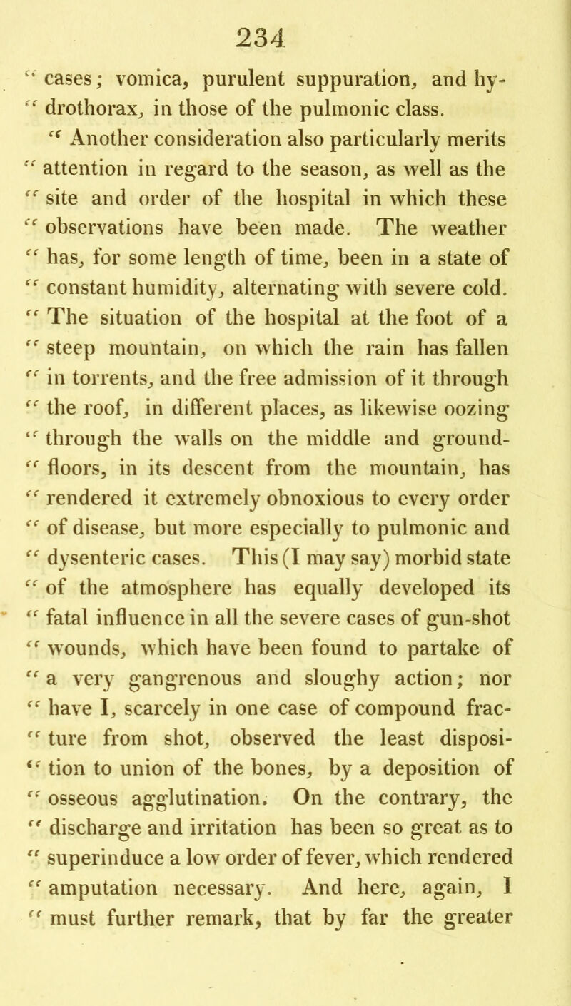 cases; vomica, purulent suppuration, and liy- drothorax, in those of the pulmonic class. Another consideration also particularly merits attention in regard to the season, as well as the site and order of the hospital in which these observations have been made. The weather has, for some length of time, been in a state of constant humidityalternating with severe cold. The situation of the hospital at the foot of a steep mountain, on which the rain has fallen in torrents, and the free admission of it through the roof, in different places, as likewise oozing through the walls on the middle and ground- floors, in its descent from the mountain, has rendered it extremely obnoxious to every order of disease, but more especially to pulmonic and dysenteric cases. This (I may say) morbid state of the atmosphere has equally developed its fatal influence in all the severe cases of gun-shot wounds, which have been found to partake of a very gangrenous and sloughy action; nor have I, scarcely in one case of compound frac- ture from shot, observed the least disposi- tion to union of the bones, by a deposition of osseous agglutination. On the contrary, the discharge and irritation has been so great as to superinduce a low order of fever, which rendered amputation necessary. And here, again, I must further remark, that by far the greater