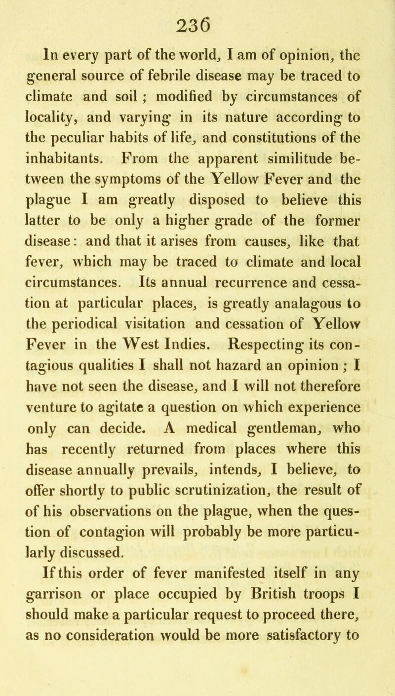 In every part of the worlds I am of opinion^ the general source of febrile disease may be traced to climate and soil; modified by circumstances of locality, and varying in its nature according to the peculiar habits of life^ and constitutions of the inhabitants. From the apparent similitude be- tween the symptoms of the Yellow Fever and the plague I am greatly disposed to believe this latter to be only a higher grade of the former disease: and that it arises from causes, like that fever, which may be traced to climate and local circumstances. Its annual recurrence and cessa- tion at particular places, is greatly analagous to the periodical visitation and cessation of Yellow Fever in the West Indies. Respecting its con- tagious qualities I shall not hazard an opinion ; I have not seen the disease, and I will not therefore venture to agitate a question on which experience only can decide. A medical gentleman, who has recently returned from places where this disease annually prevails, intends, I believe, to offer shortly to public scrutinization, the result of of his observations on the plague, when the ques- tion of contagion will probably be more particu- larly discussed. If this order of fever manifested itself in any garrison or place occupied by British troops I should make a particular request to proceed there, as no consideration would be more satisfactory to