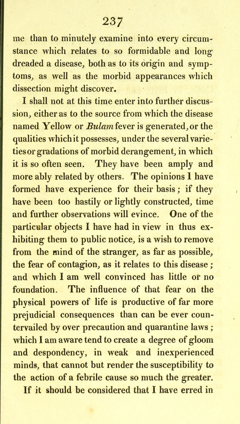 me than to minutely examine into every circum- stance which relates to so formidable and long dreaded a disease^ both as to its origin and symp- toms^ as well as the morbid appearances which dissection might discover. I shall not at this time enter into further discus- sion^ either as to the source from which the disease named Yellow or fever is generated^ or the qualities which it possesses^ under the several varie- ties or gradations of morbid derangement^ in which it is so often seen. They have been amply and more ably related by others. The opinions 1 have formed have experience for their basis; if they have been too hastily or lightly constructed^ time and further observations will evince. One of the particular objects I have had in view in thus ex- hibiting them to public notice^, is a wish to remove from the mind of the stranger^ as far as possible, the fear of contagion, as it relates to this disease; and which I am well convinced has little of no foundation. The influence of that fear on the physical powers of life is productive of far more prejudicial consequences than can be ever coun- tervailed by over precaution and quarantine laws; which I am aware tend to create a degree of gloom and despondency, in weak and inexperienced minds, that cannot but render the susceptibility to the action of a febrile cause so much the greater. If it should be considered that I have erred in