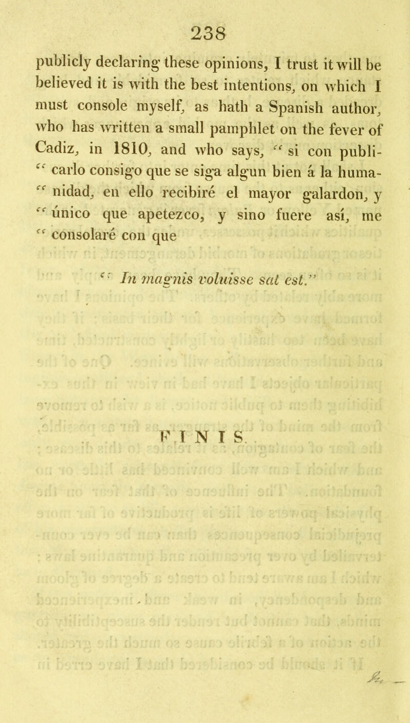 publicly declaring' these opinions, I trust it will be believed it is with the best intentions^ on which I must console myself, as hath a Spanish author, who has written a small pamphlet on the fever of Cadiz, in 1810, and who says, si con publi- carlo consigo que se siga algun bien a la huma- nidad, en ello recibire el mayor galardon, y unico que apetezco, y sino fuere asi, me consolare con que In ynagnis voluisse sat cst/' FT N I S .