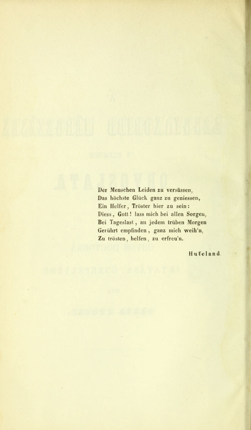 Der Menschen Leiden zu versiissen, Das hochste Gliick ganz zu geniessen, Ein Helfer, Troster hier zu sein: Diess, Gotl! lass mich bei allen Sorgen? Bei Tageslast, an jedem triiben Morgen Gei iihrt empfinden, ganz mich weih’n; Zu trosten, helfen; zu erfreu’n. Hufeland