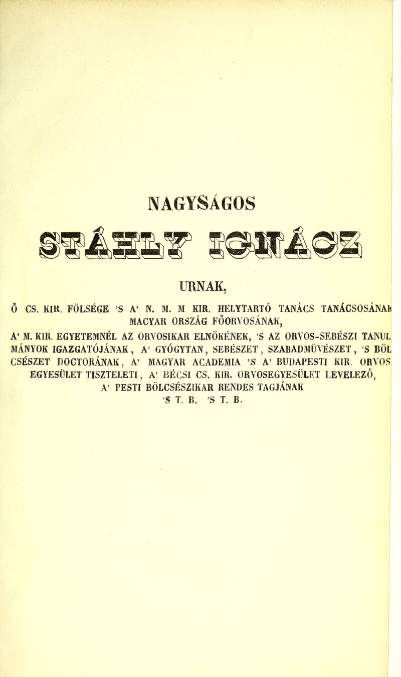 NAGYSAGOS URNAK, 6 CS. KIR. FOLSEGE ’S A’ N. M. M KIR. HELYTARTO TANACS TANACSOSANAK MACYAR ORSZAG FOORYOSANAK, A’ M. KIR. EGYETEMNEL AZ ORYOSIKAR ELNOKENEK, ’S AZ ORVOS-SEBESZI TANUL MANYOK IGAZGATOJANAK, A3 GYOGYTAN, SEBESZET, SZABADMUYESZET , !S BOL CSESZET DOCTORANAK, A’ MAGYAR ACADEMIA ’S A3 BUDAPESTI KIR ORVOS EGYESULET TISZTELETI, A5 BECSI CS. KIR. ORVOSEGYESULET LEVELEZO, A’ PESTI BOLCSESZIKAR RENDES TAGJAIVAK ’S T. B. ’S T. B.