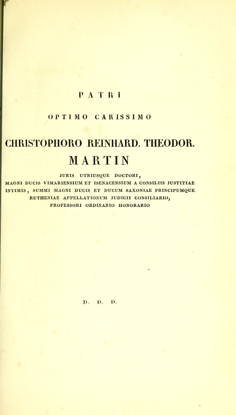 P APRI OPTIMO CARISSIMO CHR1STOPHORO REIMIAPiD. THEODOR. MARTIN JURIS UTRIUSQUE DOCTORI, MAGNI DUCIS VIMARIENSIUM ET ISENACENSIUM A CONSILIIS JUSTITIAE INTIMIS , SUMMI MAGNI DUCIS ET DUCUM SAXONIAE PRINCIPUMQUE RUTHENIAE APPELLATIONUM JUDICII CONSILIARIO, PROFESSORI ORDINARIO HONORARIO D* LK