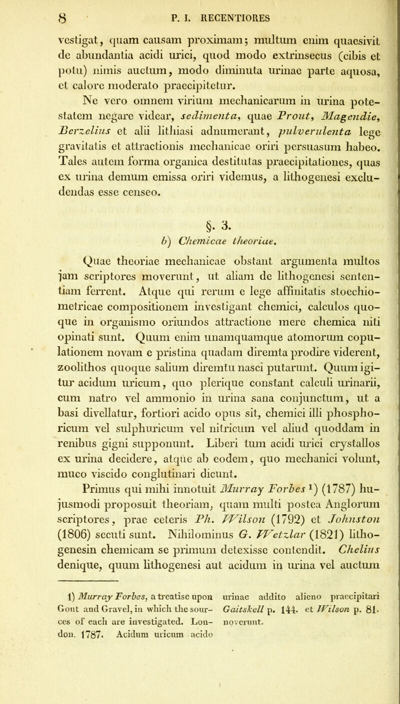 vestigat, quam causam proximam; multum enim quaesivit de abundantia acidi urici, quod modo extrinsecus (cibis et potu) nimis auctum, modo diminuta urinae parte aquosa, et calore moderato praecipitetur. Ne vero omnem virium mechanicarum in urina pote- statem negare videar, sedimenta, quae Prout, Magendie, Berzelius et alii lithiasi adnumerant, pulverulenta lege gravitatis et attractionis mechanicae oriri persuasum habeo. Tales autem forma organica destitutas praecipitationes, quas ex urina demum emissa oriri videmus, a lithogenesi exclu- dendas esse censeo. §. 3. b) Chemicae theoriae. Quae theoriae mechanicae obstant argumenta multos ■jam scriptores moverunt, ut aliam de lithogenesi senten- tiam ferrent. Atque qui rerum e lege affinitatis stoechio- metricae compositionem investigant chemici, calculos quo- que in organismo oriundos attractione mere chemica niti opinati sunt. Quum enim unamquamque atomorum copu- lationem novam e pristina quadam diremta prodire viderent, zoolithos quoque salium diremtu nasci putarunt. Quum igi- tur acidum uricum, quo plerique constant calculi urinarii, cum natro vel ammonio in urina sana conjunctum, ut a basi divellatur, fortiori acido opus sit, chemici illi phospho- ricum vel sulphuricum vel nitricum vel aliud quoddam in renibus gigni supponunt. Liberi tum acidi urici crystallos ex urina decidere, atque ab eodem, quo mechanici volunt, muco viscido conglutinari dicunt. Primus qui mihi innotuit Murray Forbes Q (1787) hu- jusmodi proposuit theoriam, quam multi postea Anglorum scriptores, prae ceteris Ph. hVilson (1792) et Johnston (1806) secuti sunt. Nihilominus G. TVetzlar (1821) litho- genesin chemicam se primum detexisse contendit. Chelins denique, quum lithogenesi aut acidum in urina vel auctum 1) Murray Forbes, a treatise upon urinae addito alieno praecipitari Gout andGravel,in wMch the sour- Gaitskell p. 144. et TVilson p. 81- ces of eacli are investigated. Lon- noverunt, don. 1787* Acidum uricum acido