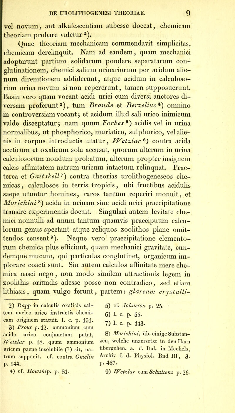 vel novum, ant alkalescentiam subesse doceat, chemicam theoriam probare videtur 2). Quae theoriam mechanicam commendavit simplicitas, chemicam derelinquit. Nam ad eandem, quam mechanici adoptarunt partium solidarum pondere separatarum con- glutinationem, chemici salium urinariorum per acidum alie- num diremtionem addiderunt, atque acidum in calculoso- rum urina novum si non repererunt, tamen supposuerunt. Basin vero quam vocant acidi urici cum diversi auctores di- versam proferunt3), tum Brande et Berzelius4) omnino in controversiam vocant 5 et acidum illud sali urico inimicum valde disceptatur; nam quum Forbes 5) acidis vel in urina normalibus, ut phosphorico, muriatico, sulphurico, vel alie- nis in corpus introductis utatur, FFetzlar^) contra acida aceticum et oxalicum sola accusat, quorum alterum in urina calculosorum nondum probatum, alterum propter insignem calcis affinitatem natrum uricum intactum relinquat. Prae- terea et Gaitskell7) contra theorias urolithogeneseos che- micas, calculosos in terris tropicis, ubi fructibus acidulis saepe utuntur homines, raros tantum reperiri monuit, et Morichini 8) acida in urinam sine acidi urici praecipitatione transire experimentis docuit. Singulari autem levitate che- mici nonnulli ad unum tantum quamvis praecipuum calcu- lorum genus spectant atque reliquos zoolithos plane omit- tendos censent9). Neque vero praecipitatione elemento- rum chemica plus efficiunt, quam mechanici gravitate, eun- demque mucum, qui particulas conglutinet, organicum im- plorare coacti sunt. Sin autem calculos affinitate mere che- ; mica nasci nego, non modo similem attractionis legem in i zoolithis oriundis adesse posse non contradico, sed etiam j lithiasis, quam vulgo ferunt, partem: glaream crystalli- 2) Rapp in calculis oxalicis sal- 5) cf. Johnston p. 25* tem nucleo urico instructis cherai- g) ]# c p# cam originem statuit. 1. c. p. 151* 7) 1 c 143 3) Prout p. 12* ammonium cum ^ acido urico conjunctum putat, 8) Morichini, iib. einige Substan- JVetzlar p. 18. quum ammonium zen> welche unzersetzt in den Harn uricum paene insolubile (?) sit, na- iibergehen. a. d. Ital. in Meckels, trum supponit, cf. contra Gmelin Archiv f. d. Physiol. Bnd III, 3. p. 144. P- 467. 4) cf. Howship. p. 81» 9) TVetzlar cum Schultens p. 26.