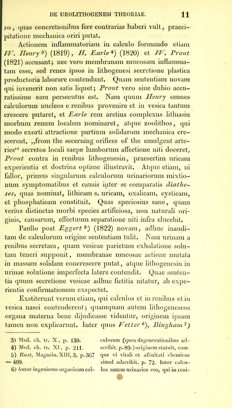 ro , quas concretionibus fere contrarias haberi vult , praeci- pitatione mechanica oriri putat. Actionem inflammatoriam in calculo formando etiam TV. Ilenry3) (1819), H. Parie4 5) (1820) et PV. Prout (1821) accusant 5 nec vero membranam mucosam inflamma- tam esse, sed renes ipsos in lithogenesi secretione plastica productoria laborare contendunt. Quam sententiam novam qui invenerit non satis liquet; Prout vero sine dubio accu- ratissime eam persecutus est. Nam quum Ilenry omnes calculorum nucleos e renibus provenire et in vesica tantum crescere putaret, et Parie rem arctius complexus lithiasin morbum renum localem nominaret, atque zoolithos, qui modo exorti attractione partium solidarum mechanica cre- scerent, „from the secerning orifices of the emulgent arte- ries“ secretos locali saepe lumborum affectione niti doceret, Prout contra in renibus lithogenesin, praesertim uricam experientia et doctrina optime illustravit. Atque etiam, ni fallor, primus singularum calculorum urinariorum mixtio- num symptomatibus et causis inter se comparatis diathe- ses, quas nominat, lithicam s. uricam, oxalicam, cysticam, et phosphaticam constituit. Quas speciosius sane, quam verius distinctas morbi species artificiosa, non naturali ori- ginis, causarum, effectuum separatione niti infra elucebit. Paullo post Pggert3) (1822) novam, adhuc inaudi- tam de calculorum origine sententiam tulit. Nam urinam a renibus secretam, quam vesicae parietum exhalatione solu- tam teneri supponit, membranae mucosae actione mutata in massam solidam concrescere putat, atque lithogenesin in urinae solutione imperfecta latere contendit. Quae senten- tia quum secretione vesicae adhuc fictitia nitatur, ab expe- rientia confirmationem exspectet. Exstiterunt verum etiam, qui calculos et in renibus et in vesica nasci contenderent; quamquam autem lithogeneseos organa materna bene dijudicasse videntur, originem ipsam tamen non explicarunt. Inter quos Fetter&)y Bingham 7) 3) Med. eh. tr. X, p. 130* calorum (quos degenerationibus ad- 4) Med. ch. tr. XI, p. 211. scribit, p. 890 originem statuit, eam- 5) Rust, Magazin. XIII, 3? p- 367 que vi vitali et affinitati chemicae — 409- simul adscribit. p. 72. Inter calcu-