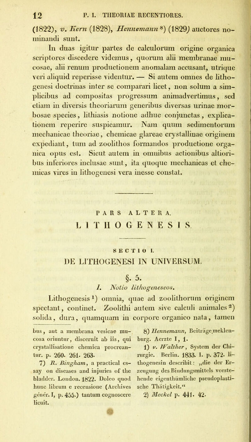 (1822), V. Keru (1828), Hennemann 8) (1829) auctores no- minandi sunt. In duas igitur partes de calculorum origine organica scriptores discedere videmus, quorum alii membranae mu- cosae, alii renum productionem anomalam accusant, utrique veri aliquid reperisse videntur. — Si autem omnes de litho- genesi doctrinas inter se comparari licet, non solum a sim- plicibus ad compositas progressum animadvertimus, sed etiam in diversis theoriarum generibus diversas urinae mor- bosae species, lithiasis notione adhuc conjunctas, explica- tionem reperire suspicamur. Nam quum sedimentorum mechanicae theoriae, chemicae glareae crystallinae originem expediant, tum ad zoolithos formandos productione orga- nica opus est. Sicut autem in omnibus actionibus altiori- bus inferiores inclusae sunt, ita quoque mechanicas et che- micas vires in lithogenesi vera inesse constat. PARS ALTERA. LITHOGENESI S SECTIO I. DE LITHOGENESI IN UNIVERSUM. §. 5. I. Notio Uthogenes eos, Litliogenesis *) omnia, quae ad zoolithorum originem spectant, continet. Zoolithi solida, dura, quamquam in bus, aut a membrana vesicae mu- cosa oriuntur, discernit ab iis, qui crystallisatione chemica procrean- tur. P. 260. 261- 263. 7) R. Bingham, a practical es- say on diseases and injuries of tlie bladder. London. 1822. Doleo quod hunc librum e recensione (Arcliives gener. I, p. 455.) tantum cognoscere licuit. autem sive calculi animales2) corpore organico nata, tamen 8) Hennemann, Beitrage.meklen- burg. Aerzte I, 1. 1) v. JValther, System der Chi- rurgie. Berlin. 1833- I. p. 372- H- tliogenesin describit: „die der Er- zeugung des Bindungsmittels vorste- hende eigenthumliche pseudoplasti- sche Thatigkeit.“ 2) Meckel p. 441 • 42-