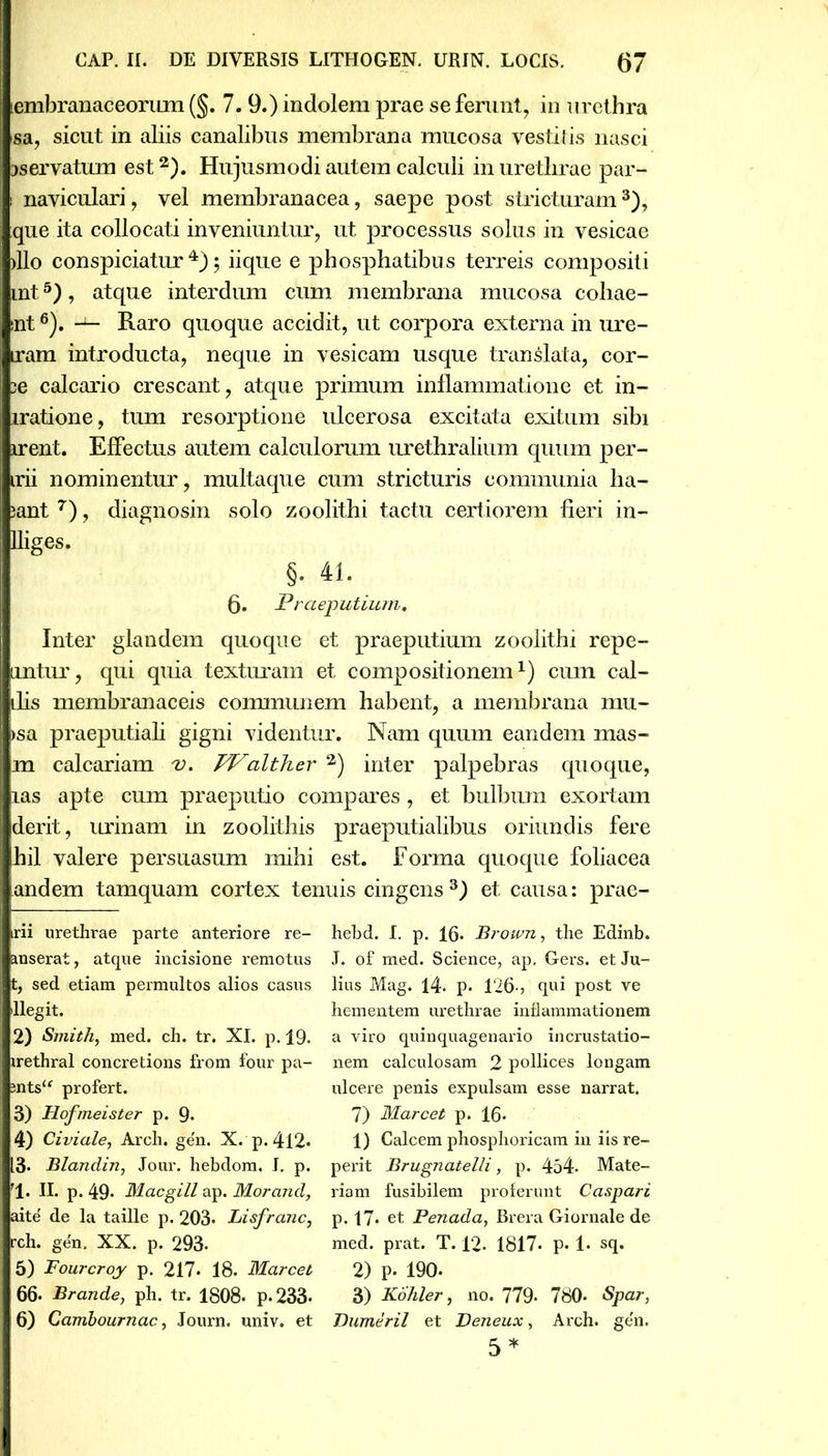 lembranaceorum (§. 7. 9.) indolem prae se ferunt, in urethra sa, sicut in aliis canalibus membrana mucosa vestitis nasci jservatum est2). Hujusmodi autem calculi in urethrae par- i naviculari, vel membranacea, saepe post stricturam3), que ita collocati inveniuntur, ut processus solus in vesicae >llo conspiciatur 4); iique e phosphatibus terreis compositi mt5), atque interdum cum membrana mucosa coliae- snt6). — Raro quoque accidit, ut corpora externa in ure- iram introducta, neque in vesicam usque translata, cor- :e calcario crescant, atque primum inflammatione et in- iratione, tum resorptione ulcerosa excitata exitum sibi irent. Effectus autem calculorum urethralium quum per- irii nominentur, multaque cum stricturis communia lia- jant 7), diagnosin solo zoolithi tactu certiorem fieri in- fliges. §. 41. 6. Praeputium. Inter glandem quoque et praeputium zoolithi repe- luntur, qui quia texturam et compositionem1) cum cal- idis membranaceis communem habent, a membrana inu- I >sa praeputiali gigni videntur. Nam quum eandem mas- | m calcariam v. TValther 2) inter palpebras quoque, I xas apte cum praeputio compares , et bulbum exortam Iderit, urinam in zoolithis praeputialibus oriundis fere 1 hil valere persuasum mihi est. Forma quoque foliacea I and em tamquam cortex tenuis cingens3) et causa: prae- I rii urethrae parte anteriore re- I anserat, atque incisione remotus 11, sed etiam permultos alios casus I llegit. I 2) Smith, med. ch. tr. XI. p. 19. I irethral concretions from four pa- 1 antsu profert. 3) Hofmeister p. 9- 4) Civiale, Arch. ge'n. X. p. 412- 13. Blandin, Jour. hebdom. I. p. rl. II. p. 49* Macgill ap. Morand, I aite' de la taille p. 203* Lisfranc, jrch. gen. XX. p. 293- I 5) Fourcroy p. 217* 18. Marcet 66- Brande, ph. tr. 1808. p.233- 1 6) Cambournac, Journ. univ. et hebd. I. p. 16- Brown, the Edinb. J. of med. Science, ap, Gers. et Ju- lius Mag. 14. p. 126-, qui post ve hementem urethrae inflammationem a viro quinquagenario incrustatio- nem calculosam 2 pollices longam ulcere penis expulsam esse narrat. 7) Marcet p. 16- 1) Calcem phosphoricam in iis re- perit Brugnatelli, p. 454- Mate- riam fusibilem proferunt Caspari p. 17. et Penada, Brera Giornale de med. prat. T. 12. 1817* p* 1* sq. 2) p. 190- 3) Kohler, no. 779* 780* Spar, Dumeril et Deneux, Arch. gen. 5*