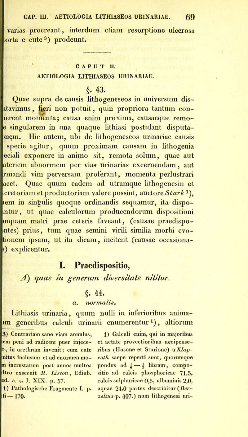 varias procreant, interdum etiam resorptione ulcerosa ;orta e cute3) prodeunt. CAPUT 11. AETIOLOGIA LITHIASEOS URINARIAE. §; 43. Quae supra de causis lithogeneseos in universum dis— rtavimus, fi^ri non potuit , quin propriora tantum con- lerent momenta 5 causa enim proxima, causaeque remo- e singularem in una quaque lithiasi postulant disputa- mem. Hic autem, ubi de lithogeneseos urinariae causis specie agitur, quum proximam causam in lithogenia eciali exponere in animo sit, remota solum, quae aut ateriem abnormem per vias urinarias excernendam, aut rmandi vim perversam proferant, momenta perlustrari acet. Quae quum eadem ad utramque lithogenesin et :cretoriam et productoriam valere possiint, auctore Stark1), lem in singulis quoque ordinandis sequamur, ita dispo- mtur, ut quae calculorum producendorum dispositioni mquam matri prae ceteris faveant, (causae praedispo- :ntes) prius, tum quae semini virili similia morbi evo- tionem ipsam, ut ita dicam, incitent (causae occasiona- 0 explicentur. I. Praedispositio, A) quae in generum diversitate nititur, §. 44. a. normalis. Lithiasis urinaria, quum nulli in inferioribus anima- un generibus calculi urinarii enumerentur*), altiorum 3) Contrariam sane viam annulus, lem peni ad radicem puer injece- t, in urethram invenit; eum cute mitus inclusum et ad enormen mo- ra incrustatum post annos multos ltro exsecuit R. Liston, Edinb. ed. a. s. J. XIX. p. 57* 1) Pathologisclie Fragmente I. p. 16 — 170. 1) Calculi enim* qui in majoribus et aetate provectioribus aecipense- ribus (Husone et Sturione) aX/ap- roth saepe reperti sunt, quorumque pondus ad \—\ libram, compo- sitio ad calcis phosphoricae 71>5> calcis sulphuricae Oj57 albuminis 2,0, aquae 24,0 partes describitur (Ber- zelius p. 407«) num lithogenesi uri-