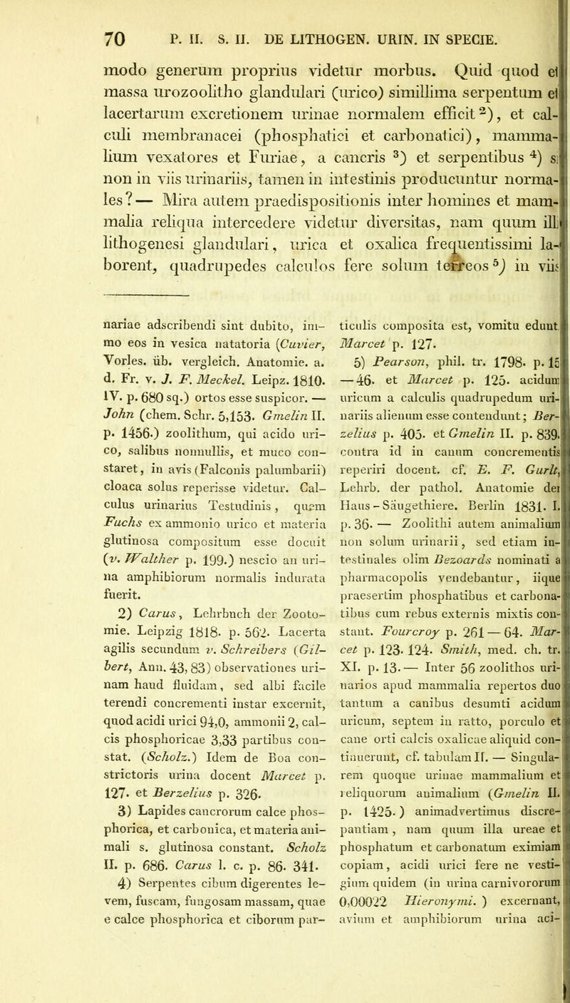 modo generum proprius videtur morbus. Quid quod ei massa urozoolitho glandulari (urico) simillima serpentum eti lacertarum excretionem urinae normalem efficit3), et cal-j | culi membranacei (phospliatici et carbonatici), mamma- : lium vexatores et Furiae, a cancris 3) et serpentibus 4) si 1 2 non in viis urinariis, tamen in intestinis producuntur norma- les ? — Mira autem praedispositionis inter homines et mam- i malia reliqua intercedere videtur diversitas, nam quum ilL quentissimi la- borent, quadrupedes calculos fere solum terreosb) in viis lithogenesi glandulari, urica et oxalica fre nariae adscribendi sint dubito, im- mo eos in vesica natatoria (Cuvier, Vorles. iib. vergleich. Anatomie. a. d. Fr. v. J. F. Meckel. Leipz. 1810- IV. p. 680 sq.) ortos esse suspicor. — John (ehem. Sclir. 5,153- Gmelinll. P* 1456*) zoolithum, qui acido uri- co, salibus nonnullis, et muco con- staret, in avis (Falconis palumbarii) cloaca solus reperisse videtur. Cal- culus urinarius Testudinis, qu^m Fuchs es ammonio urico et materia glutinosa compositum esse docuit (v. JValther p. 199.) nescio an uri- na amphibiorum normalis indurata fuerit. 2) Carus, Lehrbnch der Zooto- mie. Leipzig 1818- p- 562. Lacerta agilis secundum v. Schreibers (Gil- bert, Anu. 43? 83) observationes uri- nam haud fluidam, sed albi facile terendi concrementi instar excernit, quod acidi urici 94,0, ammonii 2, cal- cis phosphoricae 3,33 partibus con- stat. (Scholz.) Idem de Boa con- strictoris urina docent Marcet p. 127- et Berzelius p. 326* 3) Lapides cancrorum calce phos- phorica, et carbonica, et materia ani- mali s. glutinosa constant. Scholz II. p. 686. Carus 1. c. p. 86- 341. 4) Serpentes cibum digerentes le- vem, fuscam, fungosam massam, quae e calce pliosphorica et ciborum par- ticulis composita est, vomitu edunt, Marcet p. 127. 5) Pearson, phil. tr. 1798- p. lc — 46* et Marcet p. 125- acidum uricum a calculis quadrupedum uri- nariis alienum esse contendunt; Ber- zelius p. 405» et Gmelin IL p. 839<: contra id in canum concrementis! reperiri docent, cf. E. F. Gurltv Lehrb. der pathol. Anatomie dei Haus - Saugethiere. Berlin 183L I. p. 36» — Zoolithi autem animalium non solum urinarii, sed etiam in- testinales olim Bezoards nominati a pharmacopolis vendebantur, iique J praesertim phosphatibus et carbona-1 tibus cum rebus externis mistis con-j stant. Fourcroy p. 261 — 64. Mar- cet p. 123* 124. Smith, med. ch. tr. XI. p. 13.— Inter 56 zoolithos uri- narios apud mammalia repertos duo tantum a canibus desumti acidum I uricum, septem in ratto, porculo eti cane orti calcis oxalicae aliquid con- tinuerunt, cf. tabulam H.— Singula- rem quoque urinae mammalium et reliquorum animalium (Gmelin II. p. 1425*) animadvertimus discre- pantiam , nam quum illa ureae et phosphatum et carbonatum eximiam copiam, acidi urici fere ne vesti- gium quidem (in urina carnivororum 0,00022 Hieronymi. ) excernant, avium et amphibiorum urina aci-