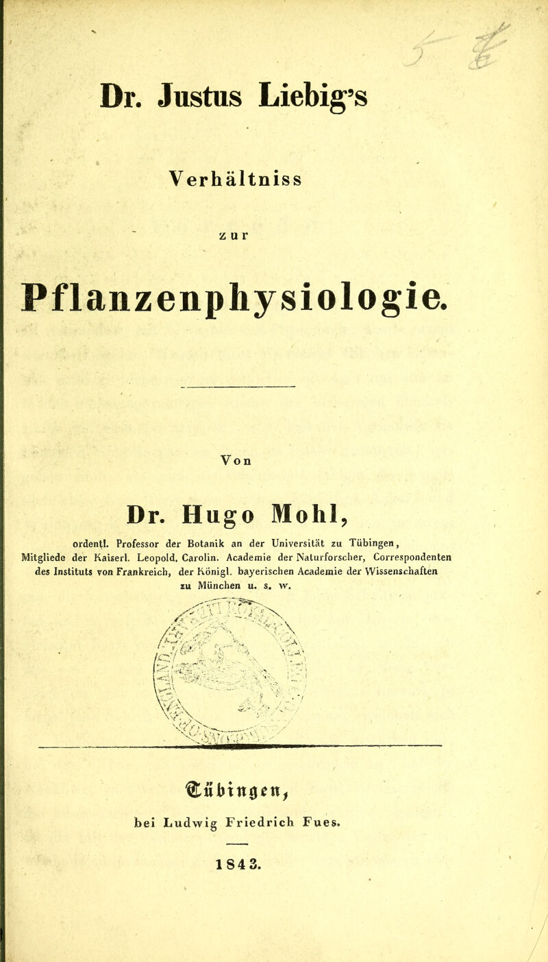 Dr. Justus Liebig’s V erhältniss zur Pflanzenphysiologie. Von Dr. Hugo Mohl, ordentl. Professor der Botanik an der Universität zu Tübingen, Mitgliede der Kaiserl. Leopold. Carolin. Academie der Naturforscher, Correspondenten des Instituts von Frankreich, der Königl. bayerischen Academie der Wissenschaften zu München u. s. w. Cttbittgen, bei Ludwig Friedrich Fues.