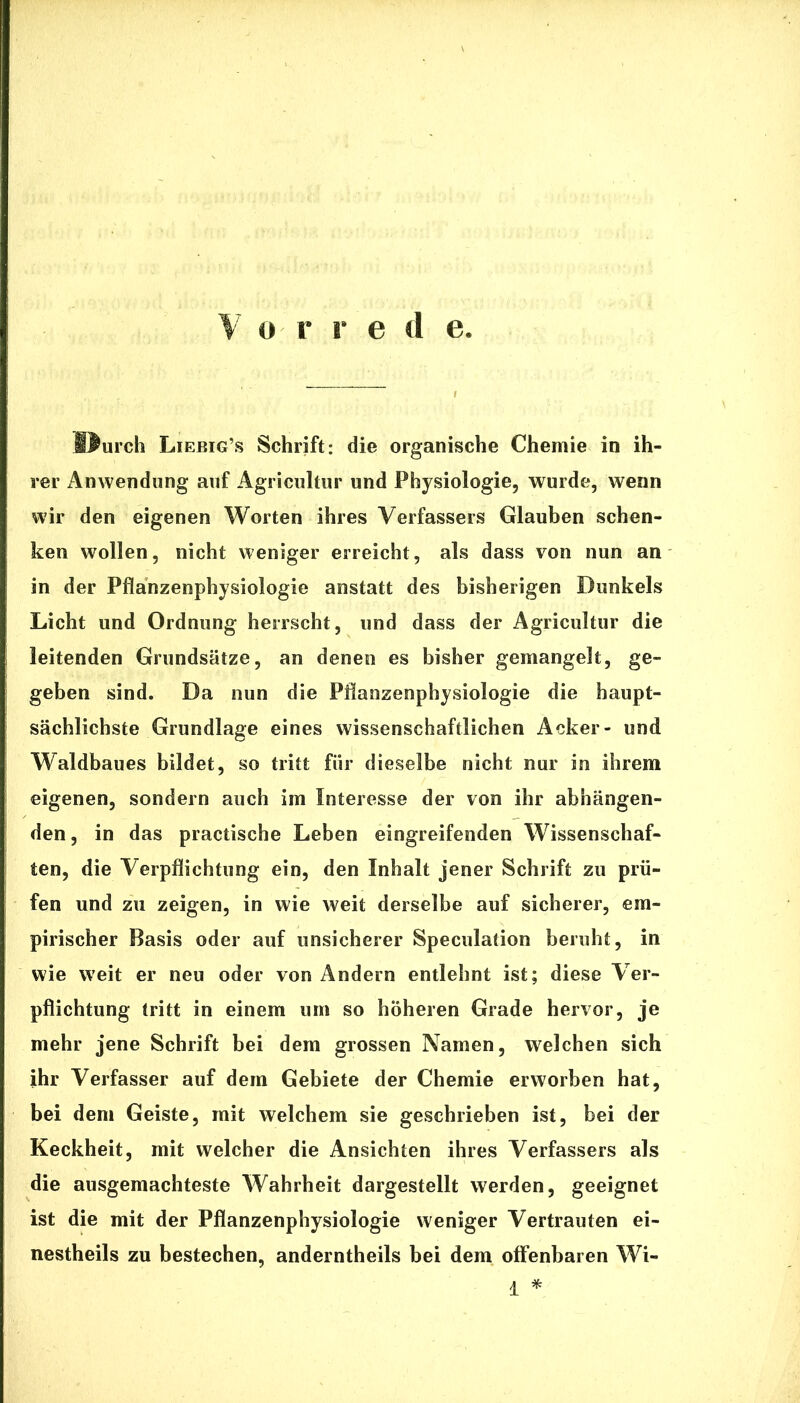 Durch Liebig’s Schrift: die organische Chemie in ih- rer Anwendung auf Agricultur und Physiologie, wurde, wenn wir den eigenen Worten ihres Verfassers Glauben schen- ken wollen, nicht weniger erreicht, als dass von nun an in der Pflanzenphysiologie anstatt des bisherigen Dunkels Licht und Ordnung herrscht, und dass der Agricultur die leitenden Grundsätze, an denen es bisher gemangelt, ge- geben sind. Da nun die Pflanzenphysiologie die haupt- sächlichste Grundlage eines wissenschaftlichen Acker- und Waldbaues bildet, so tritt für dieselbe nicht nur in ihrem eigenen, sondern auch im Interesse der von ihr abhängen- den, in das practische Leben eingreifenden Wissenschaf- ten, die Verpflichtung ein, den Inhalt jener Schrift zu prü- fen und zu zeigen, in wie weit derselbe auf sicherer, em- pirischer Basis oder auf unsicherer Speculation beruht, in wie weit er neu oder von Andern entlehnt ist; diese Ver- pflichtung tritt in einem um so höheren Grade hervor, je mehr jene Schrift bei dem grossen Namen, welchen sich ihr Verfasser auf dem Gebiete der Chemie erworben hat, bei dem Geiste, mit welchem sie geschrieben ist, bei der Keckheit, mit welcher die Ansichten ihres Verfassers als die ausgemachteste Wahrheit dargestellt werden, geeignet ist die mit der Pflanzenphysiologie weniger Vertrauten ei- nestheils zu bestechen, anderntheils bei dem offenbaren Wi- i *