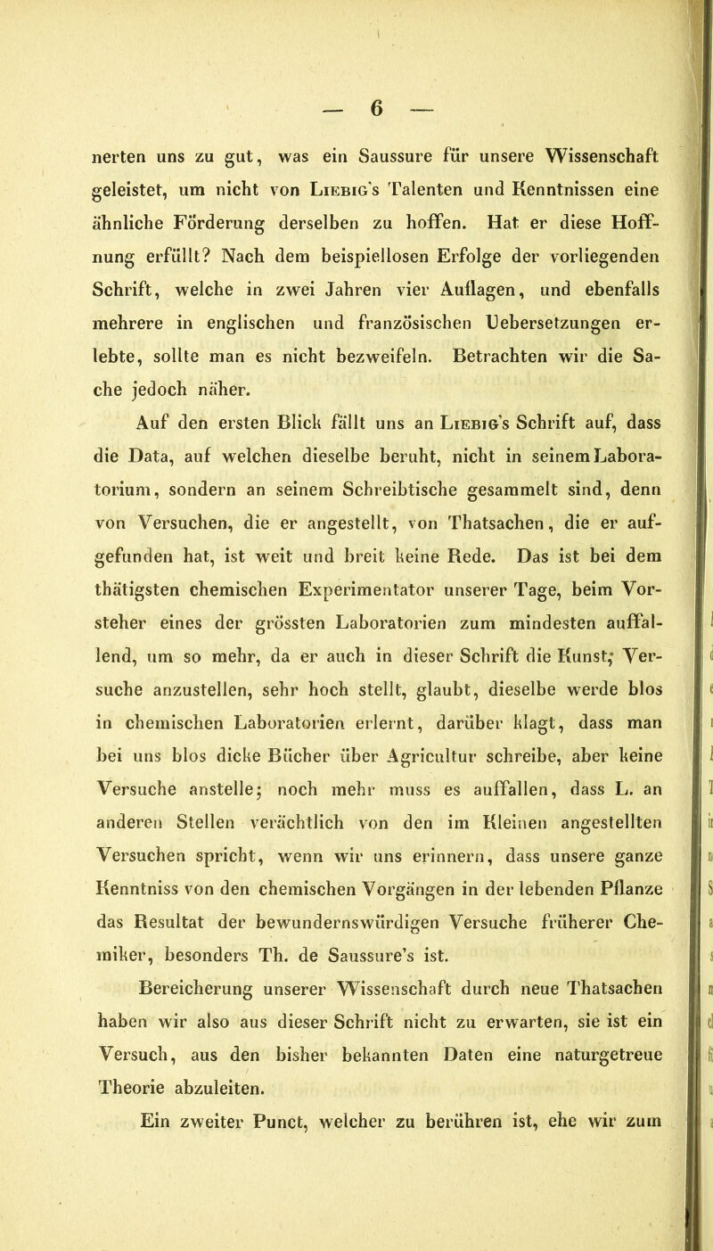 I — 6 — nerten uns zu gut, was ein Saussure für unsere Wissenschaft geleistet, um nicht von Liebigs Talenten und Kenntnissen eine ähnliche Förderung derselben zu hoffen. Hat er diese Hoff- nung erfüllt? Nach dem beispiellosen Erfolge der vorliegenden Schrift, welche in zwei Jahren vier Auflagen, und ebenfalls mehrere in englischen und französischen Uebersetzungen er- lebte, sollte man es nicht bezweifeln. Betrachten wir die Sa- che jedoch näher. Auf den ersten Blich fällt uns an Liebig’s Schrift auf, dass die Data, auf welchen dieselbe beruht, nicht in seinem Labora- torium, sondern an seinem Schreibtische gesammelt sind, denn von Versuchen, die er angestellt, von Thatsachen, die er auf- gefunden hat, ist weit und breit keine Rede. Das ist bei dem thätigsten chemischen Experimentator unserer Tage, beim Vor- steher eines der grössten Laboratorien zum mindesten auffal- lend, um so mehr, da er auch in dieser Schrift die Kunst,* Ver- suche anzustellen, sehr hoch stellt, glaubt, dieselbe werde blos in chemischen Laboratorien erlernt, darüber klagt, dass man bei uns blos dicke Bücher über Agricultur schreibe, aber keine Versuche anstelle; noch mehr muss es auffallen, dass L. an anderen Stellen verächtlich von den im Kleinen angestellten Versuchen spricht, wenn wir uns erinnern, dass unsere ganze Kenntniss von den chemischen Vorgängen in der lebenden Pflanze das Resultat der bewundernswürdigen Versuche früherer Che- miker, besonders Th. de Saussure’s ist. Bereicherung unserer Wissenschaft durch neue Thatsachen haben wir also aus dieser Schrift nicht zu erwarten, sie ist ein Versuch, aus den bisher bekannten Daten eine naturgetreue Theorie abzuleiten. Ein zweiter Punct, welcher zu berühren ist, ehe wir zum