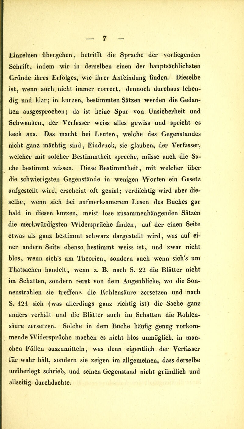 Einzelnen übergehen, betrifft die Sprache der vorliegenden Schrift, indem wir in derselben einen der hauptsächlichsten Gründe ihres Erfolges, wie ihrer Anfeindung finden. Dieselbe ist, wenn auch nicht immer correct, dennoch durchaus leben- dig und klar; in kurzen, bestimmten Sätzen werden die Gedan- ken ausgesprochen; da ist keine Spur von Unsicherheit und Schwanken, der Verfasser weiss alles gewiss und spricht es keck aus. Das macht bei Leuten, welche des Gegenstandes nicht ganz mächtig sind, Eindruck, sie glauben, der Verfasser, welcher mit solcher Bestimmtheit spreche, müsse auch die Sa- che bestimmt wissen. Diese Bestimmtheit, mit welcher über die schwierigsten Gegenstände in wenigen Worten ein Gesetz aufgestellt wird, erscheint oft genial; verdächtig wird aber die- selbe, wenn sich bei aufmerksamerem Lesen des Buches gar bald in diesen kurzen, meist lose zusammenhängenden Sätzen die merkwürdigsten Widersprüche finden, auf der einen Seite etwas als ganz bestimmt schwarz dargestellt wird, was auf ei- ner andern Seite ebenso bestimmt weiss ist, und zwar nicht blos, wenn sich’s um Theorien, sondern auch wenn sich’s um Thatsachen handelt, wenn z. B. nach S. 22 die Blätter nicht im Schatten, sondern »erst von dem Augenblicke, wo die Son- nenstrahlen sie treffen« die Kohlensäure zersetzen und nach S. 121 sich (was allerdings ganz richtig ist) die Sache ganz anders verhält und die Blätter auch im Schatten die Kohlen- säure zersetzen. Solche in dem Buche häufig genug vorkom- mende Widersprüche machen es nicht blos unmöglich, in man- chen Fällen auszumitteln, was denn eigentlich. der Verfasser für wahr hält, sondern sie zeigen im allgemeinen, dass derselbe unüberlegt schrieb, und seinen Gegenstand nicht gründlich und allseitig durchdachte.