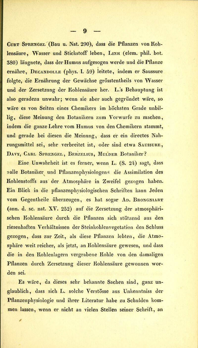 Curt Sprengel (Bau u. Nat. 290), dass die Pflanzen von Koh- lensäure, Wasser und Stickstoff leben, Link (elem. phil. bot. 580) läugnete, dass der Humus aufgesogen werde und die Pflanze ernähre, Decandolle (phys. I. 59) leitete, indem er Saussure folgte, die Ernährung der Gewächse grosstentheils von Wasser und der Zersetzung der Kohlensäure her. L.s Behauptung ist also geradezu unwahr; wenn sie aber auch gegründet wäre, so wäre es von Seiten eines Chemikers im höchsten Grade unbil- lig, diese Meinung den Botanikern zum Vorwurfe zu machen, indem die ganze Lehre vom Humus von den Chemikern stammt, und gerade bei diesen die Meinung, dass er ein directes Nah- rungsmittel sei, sehr verbreitet ist, oder sind etwa Saussure, Davy, Carl Sprengel, Berzeliüs, Mulder Botaniker? Eine Unwahrheit ist es ferner, wenn L. (S. 24) sagt, dass »alle Botaniker und Pflanzenphysiologen« die Assimilation des Kohlenstoffs aus der Atmosphäre in Zweifel gezogen haben. Ein Blick in die pflanzenphysiologischen Schriften kann Jeden vom Gegentheile überzeugen, es hat sogar Ad. Brongniart (ann. d. sc. nat. XV. 252) auf die Zersetzung der atmosphäri- schen Kohlensäure durch die Pflanzen sich stützend aus den riesenhaften Verhältnissen der Steinkohlenvegetation den Schluss gezogen, dass zur Zeit, als diese Pflanzen lebten, die Atmo- sphäre weit reicher, als jetzt, an Kohlensäure gewesen, und dass die in den Kohlenlagern vergrabene Kohle von den damaligen Pflanzen durch Zersetzung dieser Kohlensäure gewonnen wor- den sei. Es wäre, da dieses sehr bekannte Sachen sind, ganz un- glaublich, dass sich L. solche Verstösse aus Unkenntniss der Pflanzenphysiologie und ihrer Literatur habe zu Schulden kom- men lassen, wenn er nicht an vielen Stellen seiner Schrift, an ✓