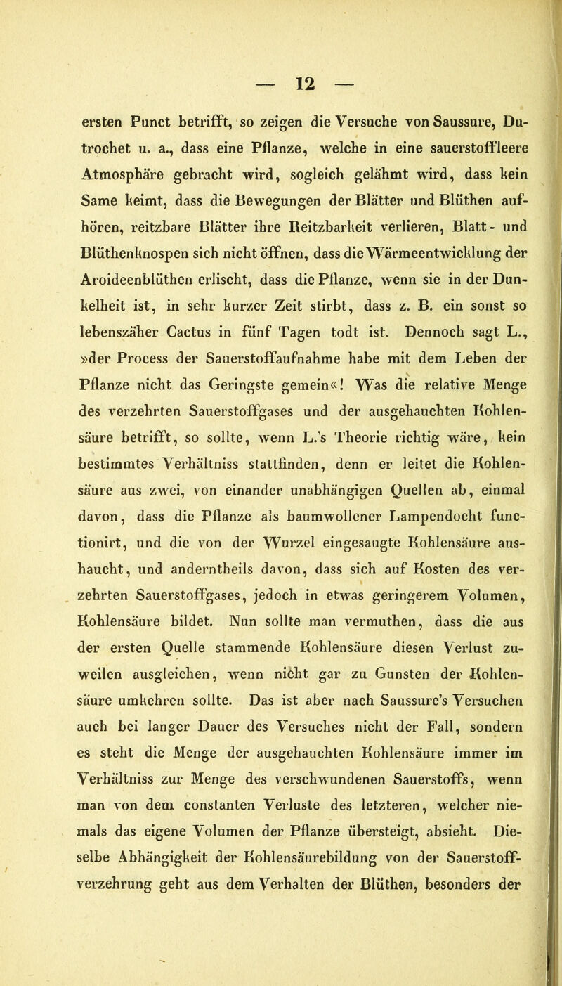 ersten Punct betrifft, so zeigen die Versuche von Saussure, Du- trocbet u. a., dass eine Pflanze, welche in eine Sauerstoff leere Atmosphäre gebracht wird, sogleich gelähmt wird, dass kein Same keimt, dass die Bewegungen der Blätter und Blüthen auf- hören, reitzbare Blätter ihre Beitzbarkeit verlieren, Blatt- und Blüthenknospen sich nicht Öffnen, dass die Wärmeentwicklung der Aroideenblüthen erlischt, dass die Pflanze, wenn sie in der Dun- kelheit ist, in sehr kurzer Zeit stirbt, dass z. B. ein sonst so lebenszäher Cactus in fünf Tagen todt ist. Dennoch sagt L., »der Process der Sauerstoffaufnahme habe mit dem Leben der Pflanze nicht das Geringste gemein«! Was die relative Menge des verzehrten Sauerstoffgases und der ausgehauchten Kohlen- säure betrifft, so sollte, wenn L.’s Theorie richtig wäre, kein bestimmtes Verhältniss stattfinden, denn er leitet die Kohlen- säure aus zwei, von einander unabhängigen Quellen ab, einmal davon, dass die Pflanze als baumwollener Lampendocht func- tionirt, und die von der Wurzel eingesaugte Kohlensäure aus- haucht, und anderntheils davon, dass sich auf Kosten des ver- zehrten Sauerstoffgases, jedoch in etwas geringerem Volumen, Kohlensäure bildet. Nun sollte man vermuthen, dass die aus der ersten Quelle stammende Kohlensäure diesen Verlust zu- weilen ausgleichen, wenn niöht. gar zu Gunsten der Kohlen- säure umkehren sollte. Das ist aber nach Saussure’s Versuchen auch bei langer Dauer des Versuches nicht der Fall, sondern es steht die Menge der ausgehauchten Kohlensäure immer im Verhältniss zur Menge des verschwundenen Sauerstoffs, wenn man von dem constanten Verluste des letzteren, welcher nie- mals das eigene Volumen der Pflanze übersteigt, absieht. Die- selbe Abhängigkeit der Kohlensäurebildung von der Sauerstoff- verzehrung geht aus dem Verhalten der Blüthen, besonders der