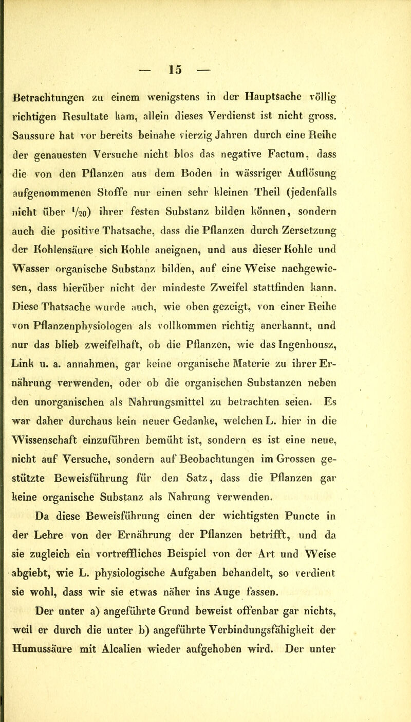 Betrachtungen zu einem wenigstens in der Hauptsache völlig richtigen Resultate kam, allein dieses Verdienst ist nicht gross. Saussure hat vor bereits beinahe vierzig Jahren durch eine Reihe der genauesten Versuche nicht blos das negative Factum, dass die von den Pflanzen aus dem Boden in wässriger Auflösung aufgenommenen Stoffe nur einen sehr kleinen Theil (jedenfalls nicht über V20) ihrer festen Substanz bilden können, sondern auch die positive Thatsache, dass die Pflanzen durch Zersetzung der Kohlensäure sich Kohle aneignen, und aus dieser Kohle und Wasser organische Substanz bilden, auf eine Weise nachgewie- sen, dass hierüber nicht der mindeste Zweifel stattfinden kann. Diese Thatsache wurde auch, wie oben gezeigt, von einer Reihe von Pflanzenphysiologen als vollkommen richtig anerkannt, und nur das blieb zweifelhaft, ob die Pflanzen, wie das Ingenhousz, Link u. a. annahmen, gar keine organische Materie zu ihrer Er- nährung verwenden, oder ob die organischen Substanzen neben den unorganischen als Nahrungsmittel zu betrachten seien. Es war daher durchaus kein neuer Gedanke, welchen L. hier in die Wissenschaft einzuführen bemüht ist, sondern es ist eine neue, nicht auf Versuche, sondern auf Beobachtungen im Grossen ge- stützte Beweisführung für den Satz, dass die Pflanzen gar keine organische Substanz als Nahrung verwenden. Da diese Beweisführung einen der wichtigsten Puncte in der Lehre von der Ernährung der Pflanzen betrifft, und da sie zugleich ein vortreffliches Beispiel von der Art und Weise abgiebt, wie L. physiologische Aufgaben behandelt, so verdient sie wohl, dass wir sie etwas näher ins Auge fassen. Der unter a) angeführte Grund beweist offenbar gar nichts, weil er durch die unter b) angeführte Verbindungsfähigkeit der Humussäure mit Alcalien wieder aufgehoben wird. Der unter