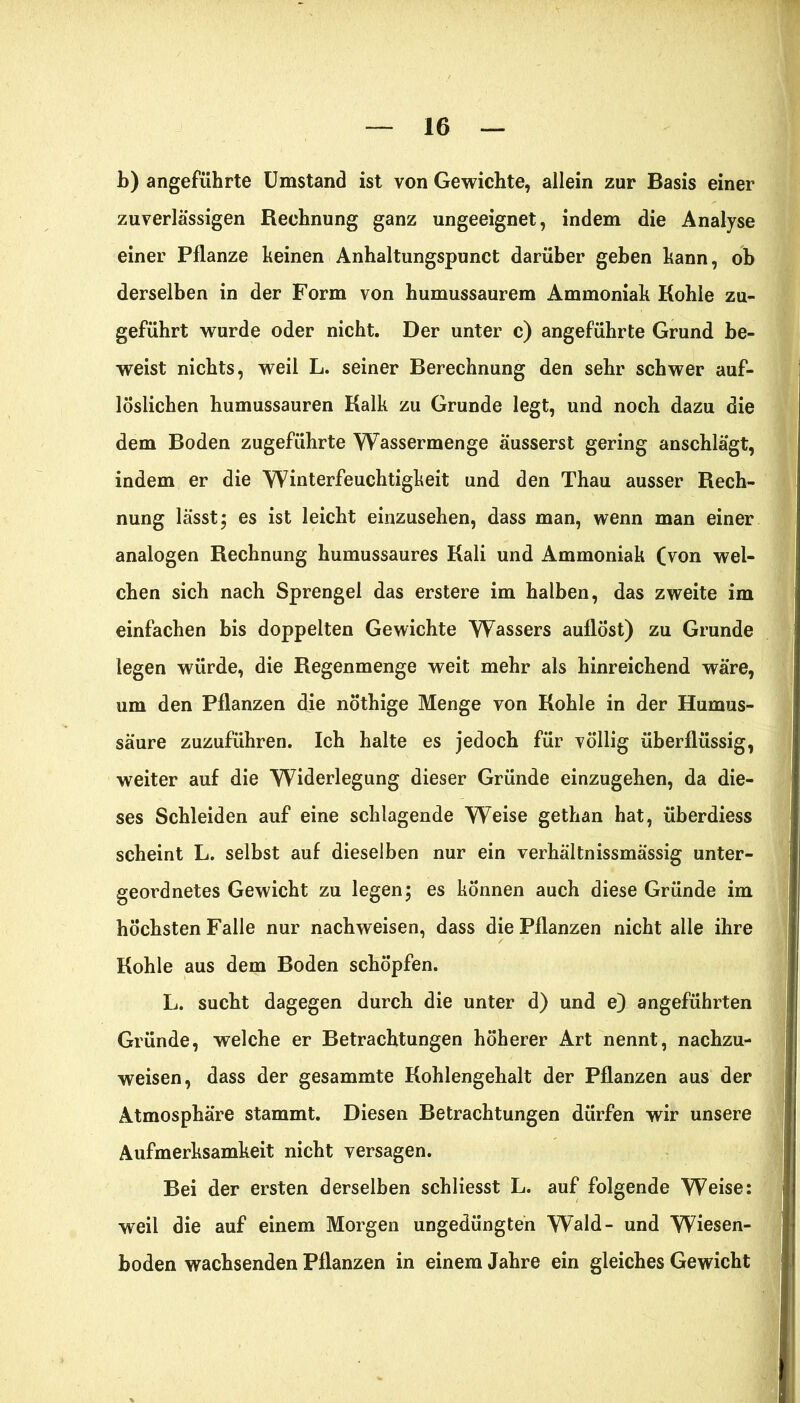 b) angeführte Umstand ist von Gewichte, allein zur Basis einer zuverlässigen Rechnung ganz ungeeignet, indem die Analyse einer Pflanze keinen Anhaltungspunct darüber gehen kann, oh derselben in der Form von humussaurem Ammoniak Kohle zu- geführt wurde oder nicht. Der unter c) angeführte Grund be- weist nichts, weil L. seiner Berechnung den sehr schwer auf- lÖslichen humussauren Kalk zu Grunde legt, und noch dazu die dem Boden zugeführte Wassermenge äusserst gering anschlägt, indem er die Winterfeuchtigkeit und den Thau ausser Rech- nung lässt; es ist leicht einzusehen, dass man, wenn man einer analogen Rechnung humussaures Kali und Ammoniak (von wei- chen sich nach Sprengel das erstere im halben, das zweite im einfachen bis doppelten Gewichte Wassers auflöst) zu Grunde legen würde, die Regenmenge weit mehr als hinreichend wäre, um den Pflanzen die nöthige Menge von Kohle in der Humus- säure zuzuführen. Ich halte es jedoch für völlig überflüssig, weiter auf die Widerlegung dieser Gründe einzugehen, da die- ses Schleiden auf eine schlagende Weise gethan hat, überdiess scheint L. selbst auf dieselben nur ein verhältnissmässig unter- geordnetes Gewicht zu legen; es können auch diese Gründe im höchsten Falle nur nachweisen, dass die Pflanzen nicht alle ihre Kohle aus dem Boden schöpfen. L. sucht dagegen durch die unter d) und e) angeführten Gründe, welche er Betrachtungen höherer Art nennt, nachzu- weisen, dass der gesammte Kohlengehalt der Pflanzen aus der Atmosphäre stammt. Diesen Betrachtungen dürfen wir unsere Aufmerksamkeit nicht versagen. Bei der ersten derselben schliesst L. auf folgende Weise: weil die auf einem Morgen ungedüngten Wald- und Wiesen- boden wachsenden Pflanzen in einem Jahre ein gleiches Gewicht