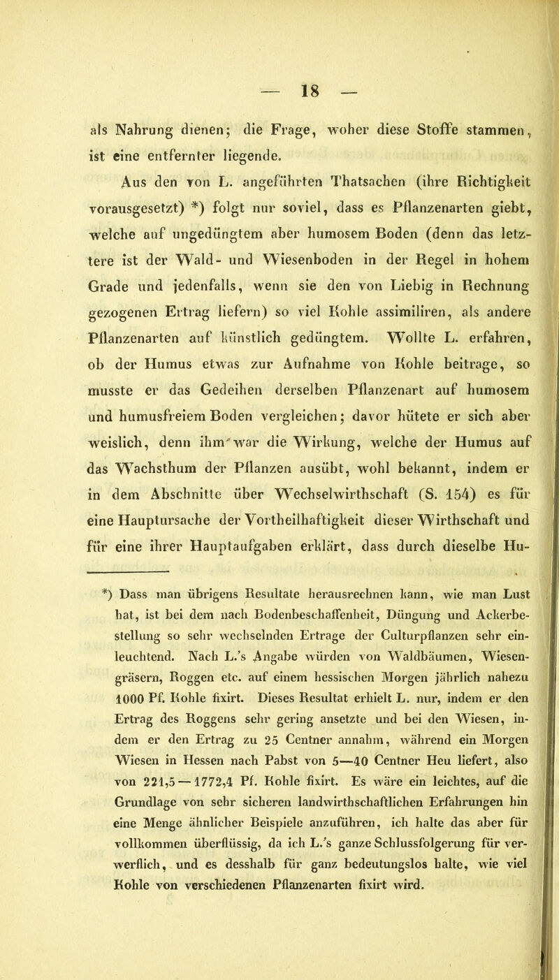 als Nahrung dienen; die Frage, woher diese Stoffe stammen, ist eine entfernter liegende. Aus den yon L. angeführten Thatsachen (ihre Richtigkeit vorausgesetzt) *) folgt nur soviel, dass es Pflanzenarten giebt, welche auf ungedüngtem aber humosem Boden (denn das letz- tere ist der Wald- und Wiesenboden in der Regel in hohem Grade und jedenfalls, wenn sie den von Liebig in Rechnung gezogenen Ertrag liefern) so viel Kohle assimiliren, als andere Pllanzenarten auf künstlich gedüngtem. Wollte L. erfahren, ob der Humus etwas zur Aufnahme von Kohle beitrage, so musste er das Gedeihen derselben Pflanzenart auf humosem und humusfreiem Boden vergleichen; davor hütete er sich aber weislich, denn ihm'war die Wirkung, welche der Humus auf das Wachsthum der Pflanzen ausübt, wohl bekannt, indem er in dem Abschnitte über Wechselwirthschaft (S. 154) es für eine Hauptursache der Vortheilhaftigkeit dieser Wirthschaft und fiir eine ihrer Hauptaufgaben erklärt, dass durch dieselbe Hu- *) Dass man übrigens Resultate herausrechnen bann, wie man Lust hat, ist bei dem nach Bodenbeschaffenheit, Düngung und Ackerbe- stellung so sehr wechselnden Ertrage der Kulturpflanzen sehr ein- leuchtend. Nach L/s Angabe würden von Waldbäumen, Wiesen- gräsern, Roggen etc. auf einem hessischen Morgen jährlich nahezu 1000 Pf. Kohle fixirt. Dieses Resultat erhielt L. nur, indem er den Ertrag des Roggens sehr gering ansetzte und bei den Wiesen, in- dem er den Ertrag zu 25 Centner annahm, wahrend ein Morgen Wiesen in Hessen nach Pabst von 5—40 Centner Heu liefert, also von 221,5 —1772,4 Pf. Kohle fixirt. Es wäre ein leichtes, auf die Grundlage von sehr sicheren landwirthschaftlichen Erfahrungen hin eine Menge ähnlicher Beispiele anzuführen, ich halte das aber für vollkommen überflüssig, da ich L/s ganze Schlussfolgerung für ver- werflich, und es desshalb für ganz bedeutungslos halte, wie viel Kohle von verschiedenen Pflanzenarten fixirt wird.