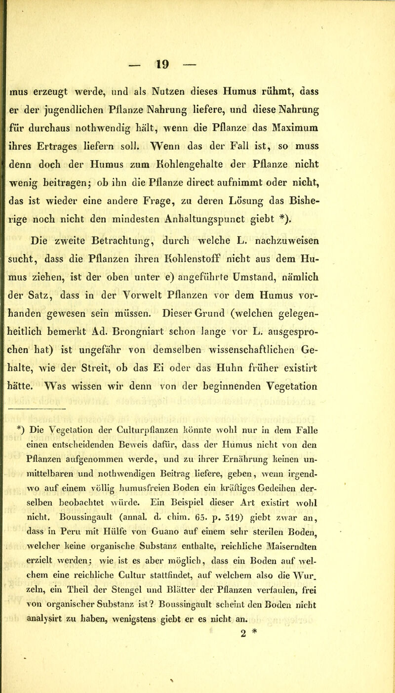 mus erzeugt werde, und als Nutzen dieses Humus rühmt, dass er der jugendlichen Pilanze Nahrung liefere, und diese Nahrung für durchaus nothwendig hält, wenn die Pflanze das Maximum ihres Ertrages liefern soll. Wenn das der Fall ist, so muss denn doch der Humus zum Kohlengehalte der Pflanze nicht wenig beitragen; oh ihn die Pflanze direct aufnimmt oder nicht, das ist wieder eine andere Frage, zu deren Lösung das Bishe- rige noch nicht den mindesten Anhaltungspunct giebt *). Die zweite Betrachtung, durch welche L. nachzuweisen sucht, dass die Pflanzen ihren Kohlenstoff nicht aus dem Hu- mus ziehen, ist der oben unter e) angeführte Umstand, nämlich der Satz, dass in der Vorwelt Pflanzen vor dem Humus vor- handen gewesen sein müssen. Dieser Grund (welchen gelegen- heitlich bemerkt Ad. Brongniart schon lange vor L. ausgespro- chen hat) ist ungefähr von demselben wissenschaftlichen Ge- halte, wie der Streit, ob das Ei oder das Huhn früher existirt hätte. Was wissen wir denn von der beginnenden Vegetation *) Die Vegetation der Culturpflanzen könnte wohl nur in dem Falle einen entscheidenden Beweis dafür, dass der Hümus nicht von den Pflanzen aufgenommen werde, und zu ihrer Ernährung keinen un- mittelbaren und nothwendigen Beitrag liefere, geben, wenn irgend- wo auf einem völlig Immusfreien Boden ein kräftiges Gedeihen der- selben beobachtet würde. Ein Beispiel dieser Art existirt wohl nicht. Boussingault (annal. d. chim. 65. p. 519) giebt zwar an, dass in Peru mit Hülfe von Guano auf einem sehr sterilen Boden, welcher keine organische Substanz enthalte, reichliche Maiserndten erzielt werden; wie ist es aber möglich, dass ein Boden auf wel- chem eine reichliche Cultur stattfindet, auf welchem also die Wur. zeln, ein Theil der Stengel und Blätter der Pflanzen verfaulen, frei von organischer Substanz ist? Boussingault scheint den Boden nicht analysirt zu haben, wenigstens giebt er es nicht an. 2 *