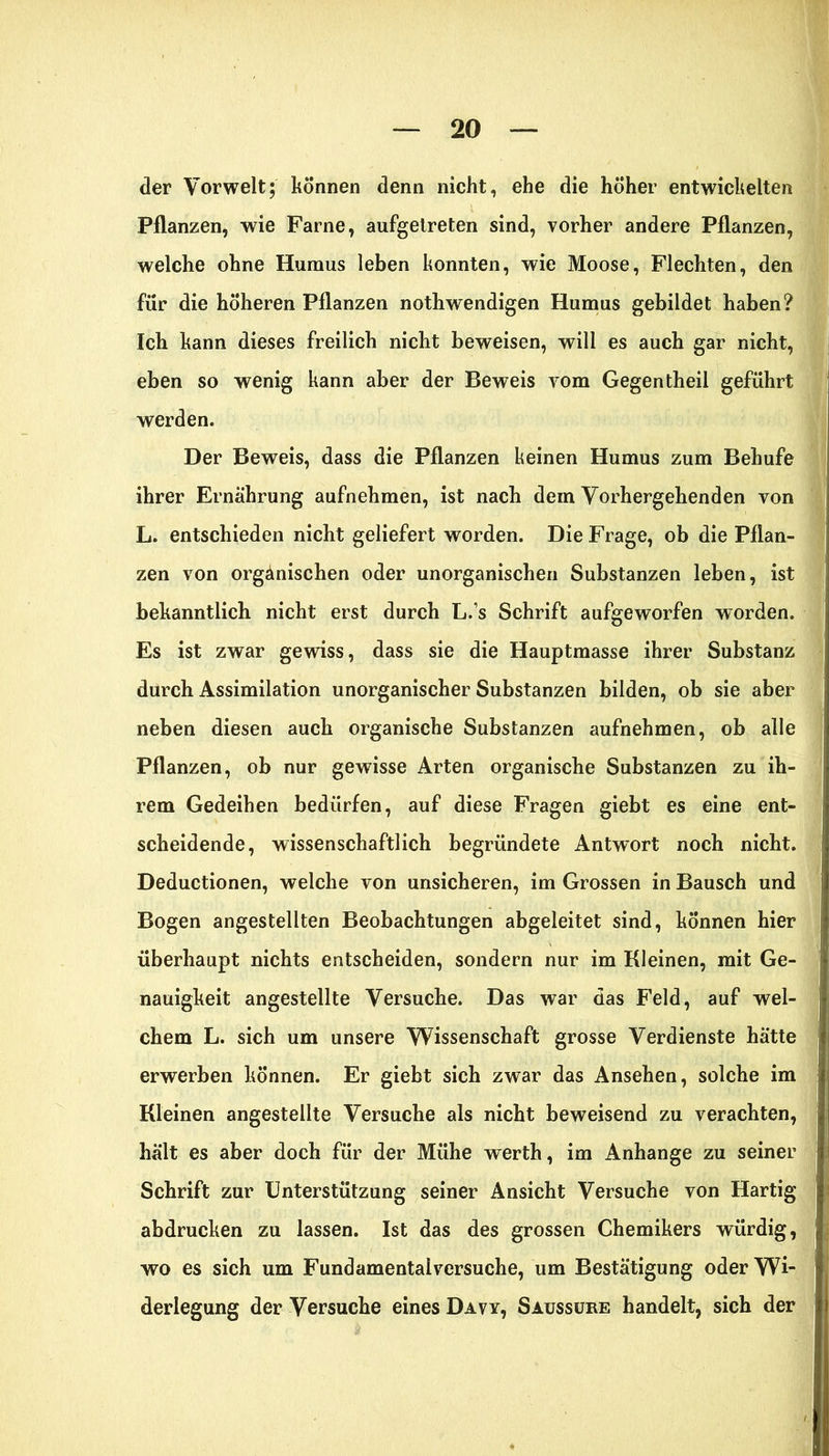 der Vorwelt; können denn nicht, ehe die hoher entwickelten Pflanzen, wie Farne, aufgetreten sind, vorher andere Pflanzen, welche ohne Humus leben konnten, wie Moose, Flechten, den für die höheren Pflanzen nothwendigen Humus gebildet haben? Ich kann dieses freilich nicht beweisen, will es auch gar nicht, eben so wenig kann aber der Beweis vom Gegentheil geführt werden. Der Beweis, dass die Pflanzen keinen Humus zum Behufe ihrer Ernährung aufnehmen, ist nach dem Vorhergehenden von L. entschieden nicht geliefert worden. Die Frage, ob die Pflan- zen von organischen oder unorganischen Substanzen leben, ist bekanntlich nicht erst durch L.s Schrift aufgeworfen worden. Es ist zwar gewiss, dass sie die Hauptmasse ihrer Substanz durch Assimilation unorganischer Substanzen bilden, ob sie aber neben diesen auch organische Substanzen aufnehmen, ob alle Pflanzen, ob nur gewisse Arten organische Substanzen zu ih- rem Gedeihen bedürfen, auf diese Fragen giebt es eine ent- scheidende, wissenschaftlich begründete Antwort noch nicht. Deductionen, welche von unsicheren, im Grossen in Bausch und Bogen angestellten Beobachtungen abgeleitet sind, können hier überhaupt nichts entscheiden, sondern nur im Kleinen, mit Ge- nauigkeit angestellte Versuche. Das war das Feld, auf wel- chem L. sich um unsere Wissenschaft grosse Verdienste hätte erwerben können. Er giebt sich zwar das Ansehen, solche im Kleinen angestellte Versuche als nicht beweisend zu verachten, hält es aber doch für der Mühe werth, im Anhänge zu seiner Schrift zur Unterstützung seiner Ansicht Versuche von Hartig abdrucken zu lassen. Ist das des grossen Chemikers würdig, wo es sich um Fundamentalversuche, um Bestätigung oder Wi- derlegung der Versuche eines Davy, Saussure handelt, sich der