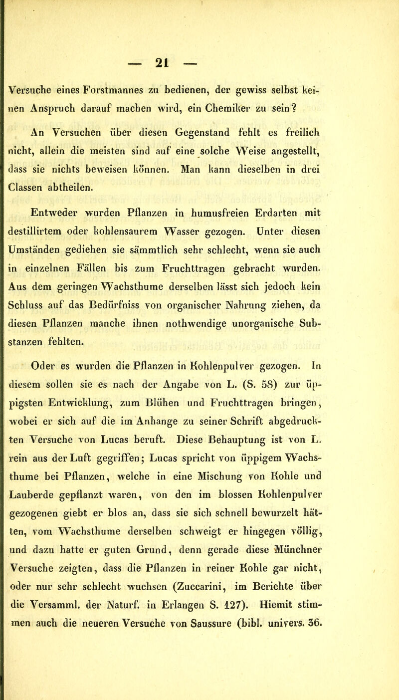 Versuche eines Forstmannes zu bedienen, der gewiss selbst kei- nen Anspruch darauf machen wird, ein Chemiker zu sein? An Versuchen über diesen Gegenstand fehlt es freilich nicht, allein die meisten sind auf eine solche Weise angestellt, dass sie nichts beweisen können. Man kann dieselben in drei Classen abtheilen. Entweder wurden Pflanzen in humusfreien Erdarten mit destillirtem oder kohlensaurem Wasser gezogen. Unter diesen Umständen gediehen sie sämmtlich sehr schlecht, wenn sie auch in einzelnen Fällen bis zum Fruchttragen gebracht wurden. Aus dem geringen Wachsthume derselben lässt sich jedoch kein Schluss auf das Bedürfniss von organischer Nahrung ziehen, da diesen Pflanzen manche ihnen nothwendige unorganische Sub- stanzen fehlten. Oder es wurden die Pflanzen in Kohlenpulver gezogen. In diesem sollen sie es nach der Angabe von L. (S. 58) zur üp- pigsten Entwicklung, zum Blühen und Fruchttragen bringen, wobei er sich auf die im Anhänge zu seiner Schrift abgedruck- ten Versuche von Lucas beruft. Diese Behauptung ist von L. rein aus der Luft gegriffen; Lucas spricht von üppigem Wachs- thume bei Pflanzen, welche in eine Mischung von Kohle und Lauberde gepflanzt waren, von den im blossen Kohlenpulver gezogenen giebt er blos an, dass sie sich schnell bewurzelt hät- ten, vom Wachsthume derselben schweigt er hingegen völlig, und dazu hatte er guten Grund, denn gerade diese Münchner Versuche zeigten, dass die Pflanzen in reiner Kohle gar nicht, oder nur sehr schlecht wuchsen (Zuccarini, im Berichte über die Versamml. der Naturf. in Erlangen S. 127). Hiemit stim- men auch die neueren Versuche von Saussure (bibl. univers. 56.