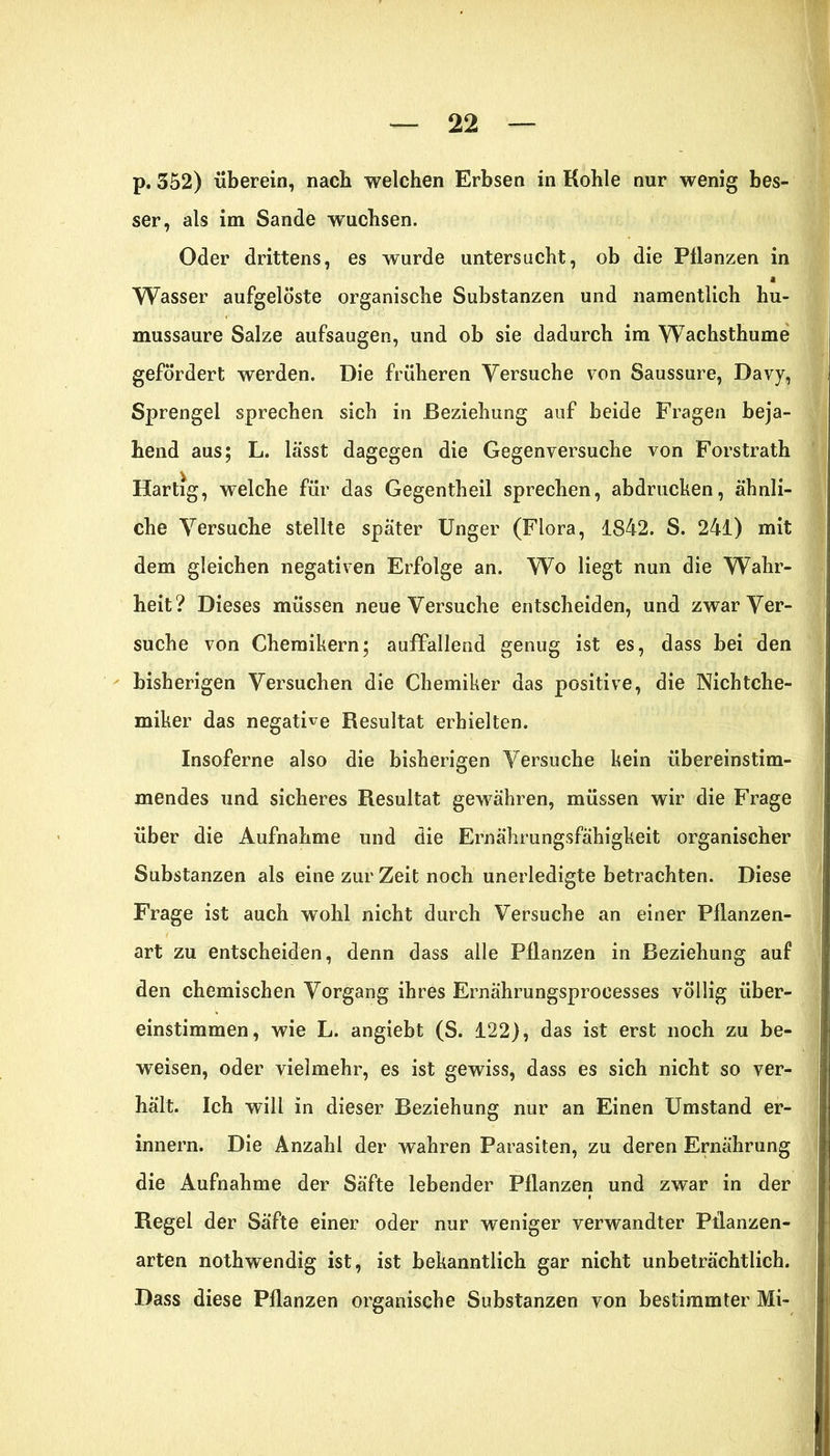 p. 352) überein, nach welchen Erbsen in Kohle nur wenig bes- ser, als im Sande wuchsen. Oder drittens, es wurde untersucht, ob die Pflanzen in a Wasser aufgelöste organische Substanzen und namentlich hu- mussaure Salze aufsaugen, und ob sie dadurch im Wachsthume gefördert werden. Die früheren Versuche von Saussure, Davy, Sprengel sprechen sich in Beziehung auf beide Fragen beja- hend aus; L. lässt dagegen die Gegenversuche von Forstrath Hartig, welche für das Gegentheil sprechen, abdrucken, ähnli- che Versuche stellte später Unger (Flora, 1842. S. 241) mit dem gleichen negativen Erfolge an. Wo liegt nun die Wahr- heit? Dieses müssen neue Versuche entscheiden, und zwar Ver- suche von Chemikern; auffallend genug ist es, dass bei den bisherigen Versuchen die Chemiker das positive, die Nichtche- miker das negative Resultat erhielten. Insoferne also die bisherigen Versuche kein übereinstim- mendes und sicheres Resultat gewähren, müssen wir die Frage über die Aufnahme und die Ernährungsfähigkeit organischer Substanzen als eine zur Zeit noch unerledigte betrachten. Diese Frage ist auch wohl nicht durch Versuche an einer Pflanzen- art zu entscheiden, denn dass alle Pflanzen in Beziehung auf den chemischen Vorgang ihres Ernährungsprocesses völlig über- einstimmen, wie L. angiebt (S. 122), das ist erst noch zu be- weisen, oder vielmehr, es ist gewiss, dass es sich nicht so ver- hält. Ich will in dieser Beziehung nur an Einen Umstand er- innern. Die Anzahl der wahren Parasiten, zu deren Ernährung die Aufnahme der Säfte lebender Pflanzen und zwar in der Regel der Säfte einer oder nur weniger verwandter Ptlanzen- arten nothwendig ist, ist bekanntlich gar nicht unbeträchtlich. Dass diese Pflanzen organische Substanzen von bestimmter Mi-