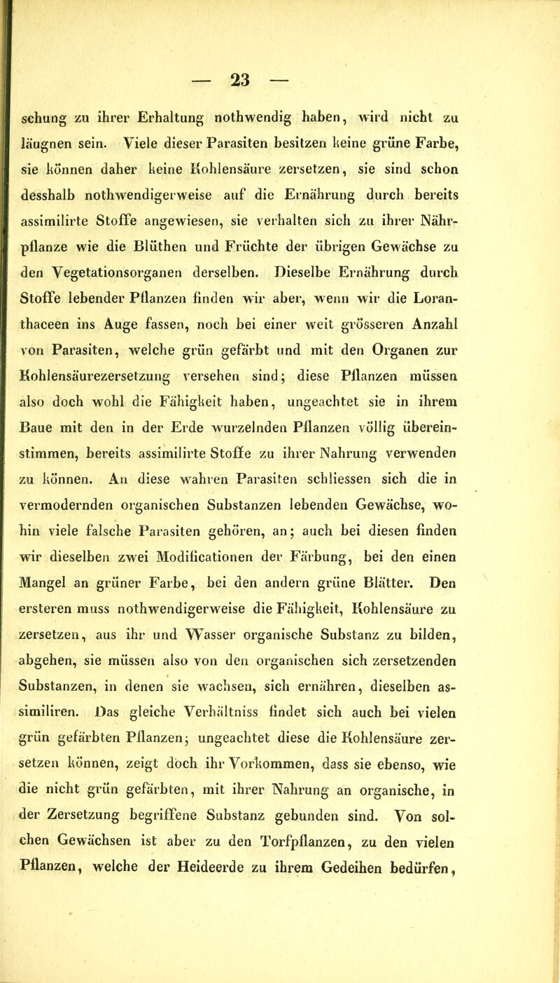 schling zu ihrer Erhaltung nothwendig haben, wird nicht zu läugnen sein. Viele dieser Parasiten besitzen keine grüne Farbe, sie können daher keine Kohlensäure zersetzen, sie sind schon desshalb nothwendigerweise auf die Ernährung durch bereits assimilirte Stoffe angewiesen, sie verhalten sich zu ihrer Nähr- pflanze wie die Blüthen und Früchte der übrigen Gewächse zu den Vegetationsorganen derselben. Dieselbe Ernährung durch Stoffe lebender Pflanzen finden wir aber, wenn wir die Loran- thaceen ins Auge fassen, noch bei einer weit grösseren Anzahl von Parasiten, welche grün gefärbt und mit den Organen zur Kohlensäurezersetzung versehen sind; diese Pflanzen müssen also doch wohl die Fähigkeit haben, ungeachtet sie in ihrem Baue mit den in der Erde wurzelnden Pflanzen völlig überein- stimmen, bereits assimilirte Stoffe zu ihrer Nahrung verwenden zu können. An diese wTahren Parasiten sc'hliessen sich die in vermodernden organischen Substanzen lebenden Gewächse, wo- hin viele falsche Parasiten gehören, an; auch bei diesen finden wir dieselben zwei Modificationen der Färbung, bei den einen Mangel an grüner Farbe, bei den andern grüne Blätter. Den ersteren muss nothwendigerweise die Fähigkeit, Kohlensäure zu zersetzen, aus ihr und Wasser organische Substanz zu bilden, abgehen, sie müssen also von den organischen sich zersetzenden Substanzen, in denen sie wachsen, sich ernähren, dieselben as- similiren. Das gleiche Verhältniss findet sich auch bei vielen grün gefärbten Pflanzen; ungeachtet diese die Kohlensäure zer- setzen können, zeigt doch ihr Vorkommen, dass sie ebenso, wie die nicht grün gefärbten, mit ihrer Nahrung an organische, in der Zersetzung begriffene Substanz gebunden sind. Von sol- chen Gewächsen ist aber zu den Torfpflanzen, zu den vielen Pflanzen, welche der Heideerde zu ihrem Gedeihen bedürfen,