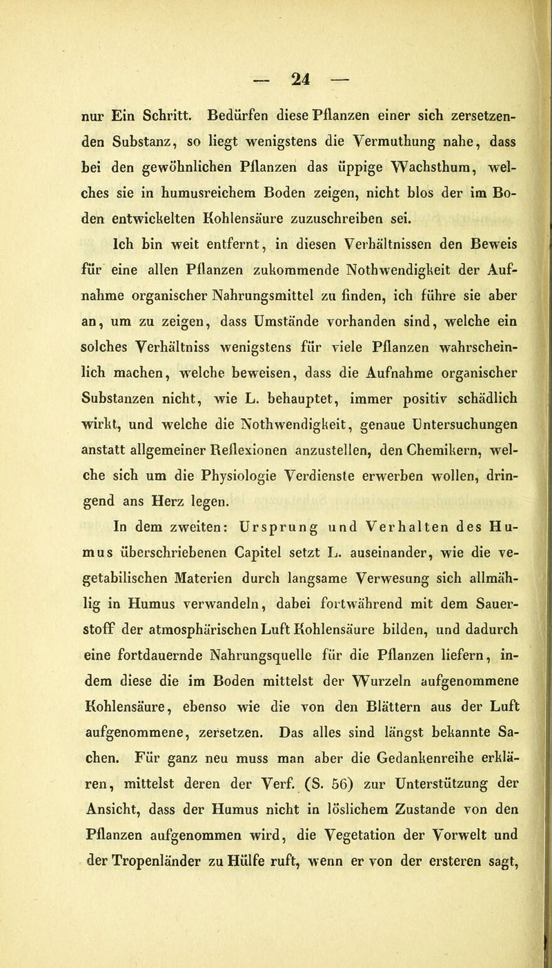 nur Ein Schritt. Bedürfen diese Pflanzen einer sich zersetzen- den Substanz, so liegt wenigstens die Yermuthung nahe, dass bei den gewöhnlichen Pflanzen das üppige Wachsthum, wel- ches sie in humusreichem Boden zeigen, nicht blos der im Bo- den entwickelten Kohlensäure zuzuschreiben sei. Ich bin weit entfernt, in diesen Verhältnissen den Beweis für eine allen Pflanzen zukommende Nothwendigkeit der Auf- nahme organischer Nahrungsmittel zu finden, ich führe sie aber an, um zu zeigen, dass Umstände vorhanden sind, welche ein solches Verhältnis wenigstens für viele Pflanzen wahrschein- lich machen, welche beweisen, dass die Aufnahme organischer Substanzen nicht, wie L. behauptet, immer positiv schädlich wirkt, und welche die Nothwendigkeit, genaue Untersuchungen anstatt allgemeiner Reflexionen anzustellen, den Chemikern, wel- che sich um die Physiologie Verdienste erwerben wollen, drin- gend ans Herz legen. In dem zweiten: Ursprung und Verhalten des Hu- mus überschriebenen Capitel setzt L. auseinander, wie die ve- getabilischen Materien durch langsame Verwesung sich allmäh- lig in Humus verwandeln, dabei fortwährend mit dem Sauer- stoff der atmosphärischen Luft Kohlensäure bilden, und dadurch eine fortdauernde Nahrungsquelle für die Pflanzen liefern, in- dem diese die im Boden mittelst der Wurzeln aufgenommene Kohlensäure, ebenso wie die von den Blättern aus der Luft aufgenommene, zersetzen. Das alles sind längst bekannte Sa- chen. Für ganz neu muss man aber die Gedankenreihe erklä- ren, mittelst deren der Verf. (S. 56) zur Unterstützung der Ansicht, dass der Humus nicht in löslichem Zustande von den Pflanzen aufgenommen wird, die Vegetation der Vorwelt und der Tropenländer zu Hülfe ruft, wenn er von der ersteren sagt,