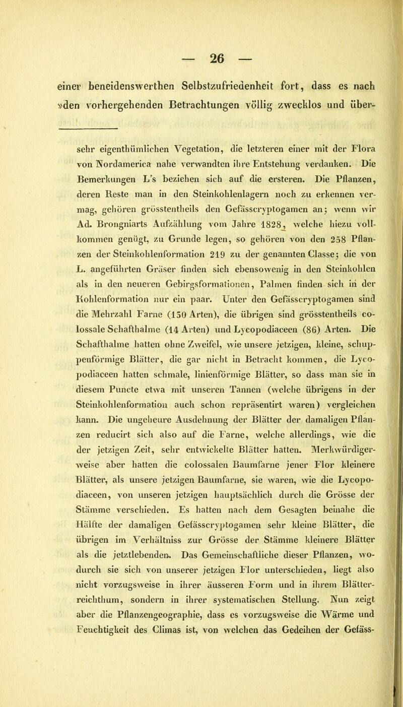 einer beneidenswertben Selbstzufriedenheit fort, dass es nach »den vorhergehenden Betrachtungen völlig zwecklos und über- sekr eigenthümlichen Vegetation, die letzteren einer mit der Flora von Nordamerica nahe verwandten ihre Entstehung verdanken. Die Bemerkungen L’s beziehen sich auf die ersteren. Die Pflanzen, deren Reste man in den Steinkohlenlagern noch zu erkennen ver- mag, gehören grösstentheils den Gefässcryptogamen an \ wenn wir Ad. Brongniarts Aufzählung vom Jahre 1828, welche hiezu voll- kommen genügt, zu Grunde legen, so gehören von den 258 Pflan- zen der Steinkohlenformation 219 zu der genannten Classe} die von L. angeführten Gräser finden sich ebensowenig in den Steinkohlen als in den neueren Gebirgsformahonen, Palmen finden sich in der Kohlenformation nur ein paar. Unter den Gefässcryptogamen sind die Mehrzahl Farne (150 Arten), die übrigen sind grösstentheils co- lossale Schafthalme (14 Arten) und Lycopodiaceen (86) Arten. Die Schafthalme hatten ohne Zweifel, wie unsere jetzigen, kleine, schup- penförmige Blätter, die gar nicht in Betracht kommen, die Lyco- podiaceen hatten schmale, linienförmige Blätter, so dass man sie in diesem Puncte etwa mit unseren Tannen (welche übrigens in der Steinkohlenformation auch schon repräsentirt waren) vergleichen kann. Die ungeheure Ausdehnung der Blätter der damaligen Pflan- zen reducirt sich also auf die Farne, welche allerdings, wie die der jetzigen Zeit, sehr entwickelte Blätter hatten. Merkwürdiger- weise aber hatten die colossalen Baumfarne jener Flor kleinere Blätter, als unsere jetzigen Baumfarne, sie waren, wie die Lycopo- diaceen, von unseren jetzigen hauptsächlich durch die Grösse der Stämme verschieden. Es hatten nach dem Gesagten beinahe die Hälfte der damaligen Gefässcryptogamen sehr kleine Blätter, die übrigen im Verhältnis zur Grösse der Stämme kleinere Blätter als die jetztlebenden.. Das Gemeinschaftliche dieser Pflanzen, wo- durch sie sich von unserer jetzigen Flor unterschieden, liegt also nicht vorzugsweise in ihrer äusseren Form und in ihrem Blätter- reichthum, sondern in ihrer systematischen Stellung. Nun zeigt aber die Pflanzengeographie, dass es vorzugsweise die Wärme und Feuchtigkeit des Chinas ist, von welchen das Gedeihen der Gefäss-