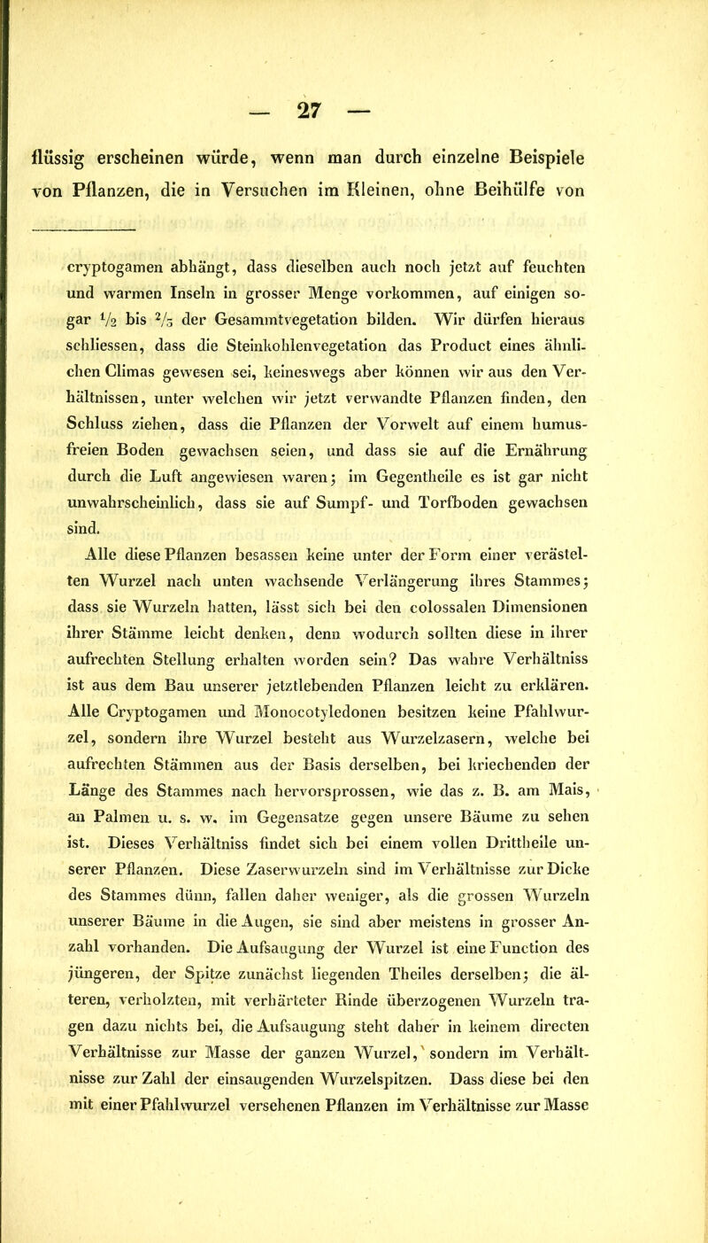 flüssig erscheinen würde, wenn man durch einzelne Beispiele von Pflanzen, die in Versuchen im Kleinen, ohne Beihülfe von cryptogamen abhängt, dass dieselben auch noch jetzt auf feuchten und warmen Inseln in grosser Menge Vorkommen, auf einigen so- gar Va bis 2/3 der Gesammtvegetation bilden. Wir dürfen hieraus schliessen, dass die Steinkohlenvegetation das Product eines ähnli- chen Climas gewesen sei, keineswegs aber können wir aus den Ver- hältnissen, unter welchen wir jetzt verwandte Pflanzen finden, den Schluss ziehen, dass die Pflanzen der Vorwelt auf einem humus- freien Boden gewachsen seien, und dass sie auf die Ernährung durch die Luft angewiesen waren; im Gegentheile es ist gar nicht unwahrscheinlich, dass sie auf Sumpf- und Torfboden gewachsen sind. Alle diese Pflanzen besassen keine unter der Form einer verästel- ten Wurzel nach unten wachsende Verlängerung ihres Stammes ; dass sie Wurzeln hatten, lässt sich bei den colossalen Dimensionen ihrer Stämme leicht denken, denn wodurch sollten diese in ihrer aufrechten Stellung erhalten worden sein? Das wahre Verhältniss ist aus dem Bau unserer jetztlebenden Pflanzen leicht zu erklären. Alle Cryptogamen und Monocotyledonen besitzen keine Pfahlwur- zel, sondern ihre Wurzel besteht aus Wurzelzasern, welche bei aufrechten Stämmen aus der Basis derselben, bei kriechenden der Länge des Stammes nach hervorsprossen, wie das z. B. am Mais, an Palmen u. s. w. im Gegensätze gegen unsere Bäume zu sehen ist. Dieses Verhältniss findet sich bei einem vollen Drittheile un- serer Pflanzen. Diese Zaser wurzeln sind im Verhältnisse zur Dicke des Stammes dünn, fallen daher weniger, als die grossen Wurzeln unserer Bäume in die Augen, sie sind aber meistens in grosser An- zahl vorhanden. Die Aufsaugung der Wurzel ist eine Function des jüngeren, der Spitze zunächst liegenden Theiles derselben; die äl- teren, verholzten, mit verhärteter Rinde überzogenen Wurzeln tra- gen dazu nichts bei, die Aufsaugung steht daher in keinem directen Verhältnisse zur Masse der ganzen Wurzel,'sondern im Verhält- nisse zur Zahl der einsaugenden Wurzelspitzen. Dass diese bei den mit einer Pfahlwurzel versehenen Pflanzen im Verhältnisse zur Masse