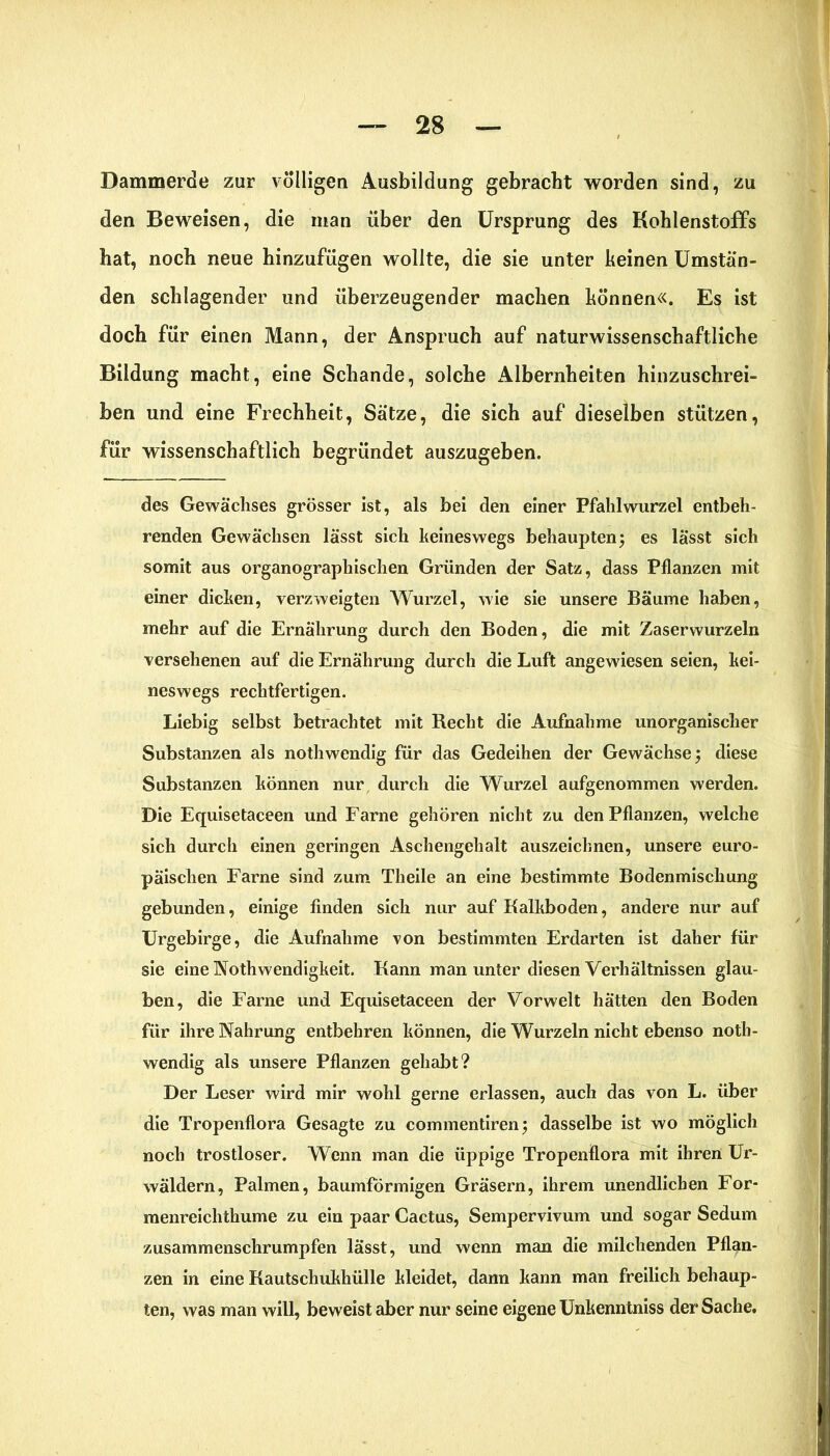Dammerde zur völligen Ausbildung gebracht worden sind, zu den Beweisen, die man über den Ursprung des Kohlenstoffs hat, noch neue hinzufügen wollte, die sie unter keinen Umstän- den schlagender und überzeugender machen können«. Es ist doch für einen Mann, der Anspruch auf naturwissenschaftliche Bildung macht, eine Schande, solche Albernheiten hinzuschrei- ben und eine Frechheit, Sätze, die sich auf dieselben stützen, für wissenschaftlich begründet auszugeben. des Gewächses grösser ist, als bei den einer Pfahlwurzel entbeh- renden Gewächsen lässt sich keineswegs behaupten; es lässt sich somit aus organographischen Gründen der Satz, dass Pflanzen mit einer dicken, verzweigten Wurzel, wie sie unsere Bäume haben, mehr auf die Ernährung durch den Boden, die mit Zaserwurzeln versehenen auf die Ernährung durch die Luft angewiesen seien, kei- neswegs rechtfertigen. Liebig selbst betrachtet mit Recht die Aufnahme unorganischer Substanzen als nothwendig für das Gedeihen der Gewächse \ diese Substanzen können nur durch die Wurzel aufgenommen werden. Die Equisetaceen und Farne gehören nicht zu den Pflanzen, welche sich durch einen geringen Aschengehalt auszeichnen, unsere euro- päischen Farne sind zum Theile an eine bestimmte Bodenmischung gebunden, einige finden sich nur auf Kalkboden, andere nur auf Urgebirge, die Aufnahme von bestimmten Erdarten ist daher für sie eine Nothwendigkeit. Kann man unter diesen Verhältnissen glau- ben, die Farne und Equisetaceen der Vorwelt hätten den Boden für ihre Nahrung entbehren können, die Wurzeln nicht ebenso noth- wendig als unsere Pflanzen gehabt? Der Leser wird mir wohl gerne erlassen, auch das von L. über die Tropenflora Gesagte zu commentiren; dasselbe ist wo möglich noch trostloser. Wenn man die üppige Tropenflora mit ihren Ur- wäldern, Palmen, baumförmigen Gräsern, ihrem unendlichen For- menreichthume zu ein paar Cactus, Sempervivum und sogar Sedum zusammenschrumpfen lässt, und wenn man die milchenden Pflan- zen in eine Kautschukhülle kleidet, dann kann man freilich behaup- ten, was man will, beweist aber nur seine eigene Unkenntniss der Sache.