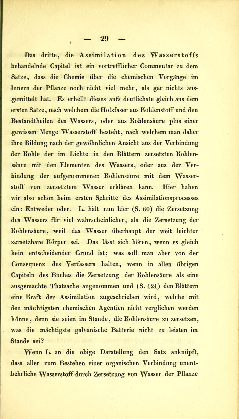 Das dritte, die Assimilation des Wasserstoffs behandelnde Capitel ist ein vortrefflicher Commentar zu dem Satze, dass die Chemie über die chemischen Vorgänge im Innern der Pflanze noch nicht viel mehr, als gar nichts aus- gemittelt hat. Es erhellt dieses aufs deutlichste gleich aus dem ersten Satze, nach welchem die Holzfaser aus Kohlenstoff und den Bestandtheilen des Wassers, oder aus Kohlensäure plus einer gewissen Menge Wasserstoff besteht, nach welchem man daher ihre Bildung nach der gewöhnlichen Ansicht aus der Verbindung der Kohle der im Lichte in den Blättern zersetzten Kohlen- säure mit den Elementen des Wassers, oder aus der Ver- bindung der aufgenommenen Kohlensäure mit dem Wasser- stoff von zersetztem Wasser erklären kann. Hier haben wir also schon beim ersten Sphritte des Assimilationsprocesses ein: Entweder oder. L. hält nun hier (S. 60) die Zersetzung des Wassers für viel wahrscheinlicher, als die Zersetzung der Kohlensäure, weil das Wasser überhaupt der weit leichter zersetzbare Körper sei. Das lässt sich hören, wenn es gleich kein entscheidender Grund ist; was soll man aber von der Consequenz des Verfassers halten, wenn in allen übrigen Capiteln des Buches die Zersetzung der Kohlensäure als eine ausgemachte Thatsache angenommen und (S. 121) den Blättern eine Kraft der Assimilation zugeschrieben wird, welche mit den mächtigsten chemischen Agentien nicht verglichen werden könne, denn sie seien im Stande, die Kohlensäure zu zersetzen, was die mächtigste galvanische Batterie nicht zu leisten im Stande sei? Wenn L. an die obige Darstellung den Satz anknüpft, dass aller zum Bestehen einer organischen Verbindung unent- behrliche Wasserstoff durch Zersetzung von Wasser der Pflanze