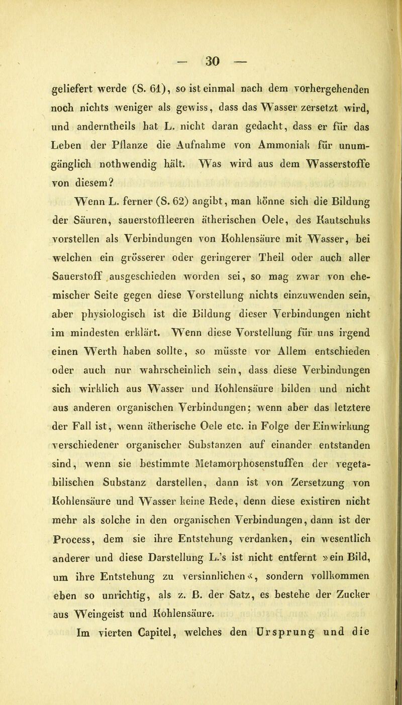 geliefert werde (S. 61), so ist einmal nach dem vorhergehenden noch nichts weniger als gewiss, dass das Wasser zersetzt wird, und anderntheils hat L. nicht daran gedacht, dass er für das Leben der Pflanze die Aufnahme von Ammoniah für unum- gänglich nothwendig hält. Was wird aus dem Wasserstoffe von diesem? Wenn L. ferner (S. 62) angibt, man könne sich die Bildung der Säuren, Sauerstoff leeren ätherischen Oele, des Kautschuks vorstellen als Verbindungen von Kohlensäure mit Wasser, bei welchen ein grösserer oder geringerer Theil oder auch aller Sauerstoff ausgeschieden worden sei, so mag zwar von che- mischer Seite gegen diese Vorstellung nichts einzuwenden sein, aber physiologisch ist die Bildung dieser Verbindungen nicht im mindesten erklärt. W7enn diese Vorstellung für uns irgend einen Werth haben sollte, so müsste vor Allem entschieden oder auch nur wahrscheinlich sein, dass diese Verbindungen sich wirklich aus Wasser und Kohlensäure bilden und nicht aus anderen organischen Verbindungen; wenn aber das letztere der Fall ist, wenn ätherische Oele etc. in Folge der Einwirkung verschiedener organischer Substanzen auf einander entstanden sind, wenn sie bestimmte Metamorphosenstuffen der vegeta- bilischen Substanz darstellen, dann ist von Zersetzung von Kohlensäure und Wasser keine Bede, denn diese existiren nicht mehr als solche in den organischen Verbindungen, dann ist der Process, dem sie ihre Entstehung verdanken, ein wesentlich anderer und diese Darstellung L.’s ist nicht entfernt »ein Bild, um ihre Entstehung zu versinnlichen«, sondern vollkommen eben so unrichtig, als z. ß. der Satz, es bestehe der Zucker aus Weingeist und Kohlensäure. Im vierten Capitel, welches den Ursprung und die