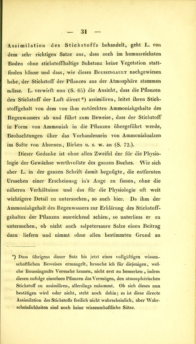 Assimilation des Stickstoffs behandelt, geht L. von dem sehr richtigen Satze aus, dass auch im humusreichsten Boden ohne stickstoffhaltige Substanz keine Vegetation statt- finden könne und dass, wie dieses Boussm gault nachgewiesen habe, der Stickstoff der Pflanzen aus der Atmosphäre stammen müsse. L. verwirft nun (S. 65) die Ansicht, dass die Pflanzen den Stickstoff der Luft direct*) assimiliren, leitet ihren Stick- stoffgehalt von dem von ihm entdeckten Ammoniakgehalte des Begenwassers ab und führt zum Beweise, dass der Stickstoff in Form von Ammoniak in die Pflanzen übergeführt werde, Beobachtungen über das Vorhandensein von Ammoniaksalzen im Safte von Ahornen, Birken u. s. w. an (S. 72.). Dieser Gedanke ist ohne allen Zweifel der für die Physio- logie der Gewächse werthvollste des ganzen Buches. Wie sich, aber L. in der ganzen Schrift damit begnügte, die entfernten Ursachen einer Erscheinung ins Auge zu fassen, ohne die näheren Verhältnisse und das für die Physiologie oft weit wichtigere Detail zu untersuchen, so auch hier. Da ihm der Ammoniakgehalt des Regenwassers zur Erklärung des Stickstoff- gehaltes der Pflanzen ausreichend schien, so unterliess er zu untersuchen, ob nicht auch salpetersaure Salze einen Beitrag dazu liefern und nimmt ohne allen bestimmten Grund an *) Dass übrigens dieser Satz bis jetzt eines vollgültigen wissen- schaftlichen Beweises ermangelt, brauche ich für diejenigen, wel- che Boussingaults Versuche kennen, nicht erst zu bemerken , indem diesen zufolge einzelnen Pflanzen das Vermögen, den atmosphärischen Stickstoff zu assimiliren, allerdings zukommt. Ob sich dieses nun bestätigen wird oder nicht, steht noch dahin; es ist diese directe Assimilation des Stickstoffs freilich nicht wahrscheinlich, aber Wahr- scheinlichkeiten sind noch keine wissenschaftliche Sätze.