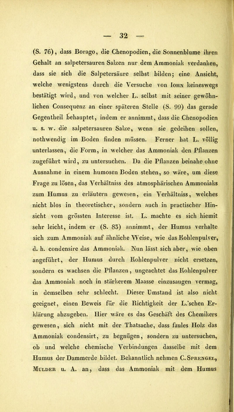 (S. 76), dass Borago, die Chenopodien, die Sonnenblume ihren Gehalt an salpetersauren Salzen nur dem Ammoniak verdanken, dass sie sich die Salpetersäure selbst bilden; eine Ansicht, welche wenigstens durch die Versuche von Iohn keineswegs bestätigt wird, und von welcher L. selbst mit seiner gewöhn- lichen Consequenz an einer späteren Stelle (S. 99) das gerade Gegentheil behauptet, indem er annimmt, dass die Chenopodien u. s. w. die salpetersauren Salze, wenn sie gedeihen sollen, nothwendig im Boden finden müssen. Ferner hat L. völlig unterlassen, die Form, in welcher das Ammoniak den Pflanzen zugeführt wird, zu untersuchen. Da die Pflanzen beinahe ohne Ausnahme in einem humosen Boden stehen, so wäre, um diese Frage zu lösen, das Verhältnis des atmosphärischen Ammoniaks zum Humus zu erläutern gewesen, ein Verhältnis, welches nicht blos in theoretischer, sondern auch in practischer Hin- sicht vom grössten Interesse ist. L. machte es sich hiemit sehr leicht, indem er (S. 83) annimmt, der Humus verhalte sich zum Ammoniak auf ähnliche Weise, wie das Kohlenpulver, d. h. condensire das Ammoniak. Nun lässt sich aber, wie oben angeführt, der Humus durch Kohlenpulver nicht ersetzen, sondern es wachsen die Pflanzen, ungeachtet das Kohlenpulver das Ammoniak noch in stärkerem Maasse einzusaugen vermag, in demselben sehr schlecht. Dieser Umstand ist also nicht geeignet, einen Beweis für die Richtigkeit der L.’schen Er- klärung abzugeben. Hier wäre es das Geschäft des Chemikers gewesen, sich nicht mit der Thatsache, dass faules Holz das Ammoniak condensirt, zu begnügen, sondern zu untersuchen, ob und welche chemische Verbindungen dasselbe mit dem Humus der Dammerde bildet. Bekanntlich nehmen C. Sprengel, Mülder u. A. an, dass das Ammoniak mit dem Humus