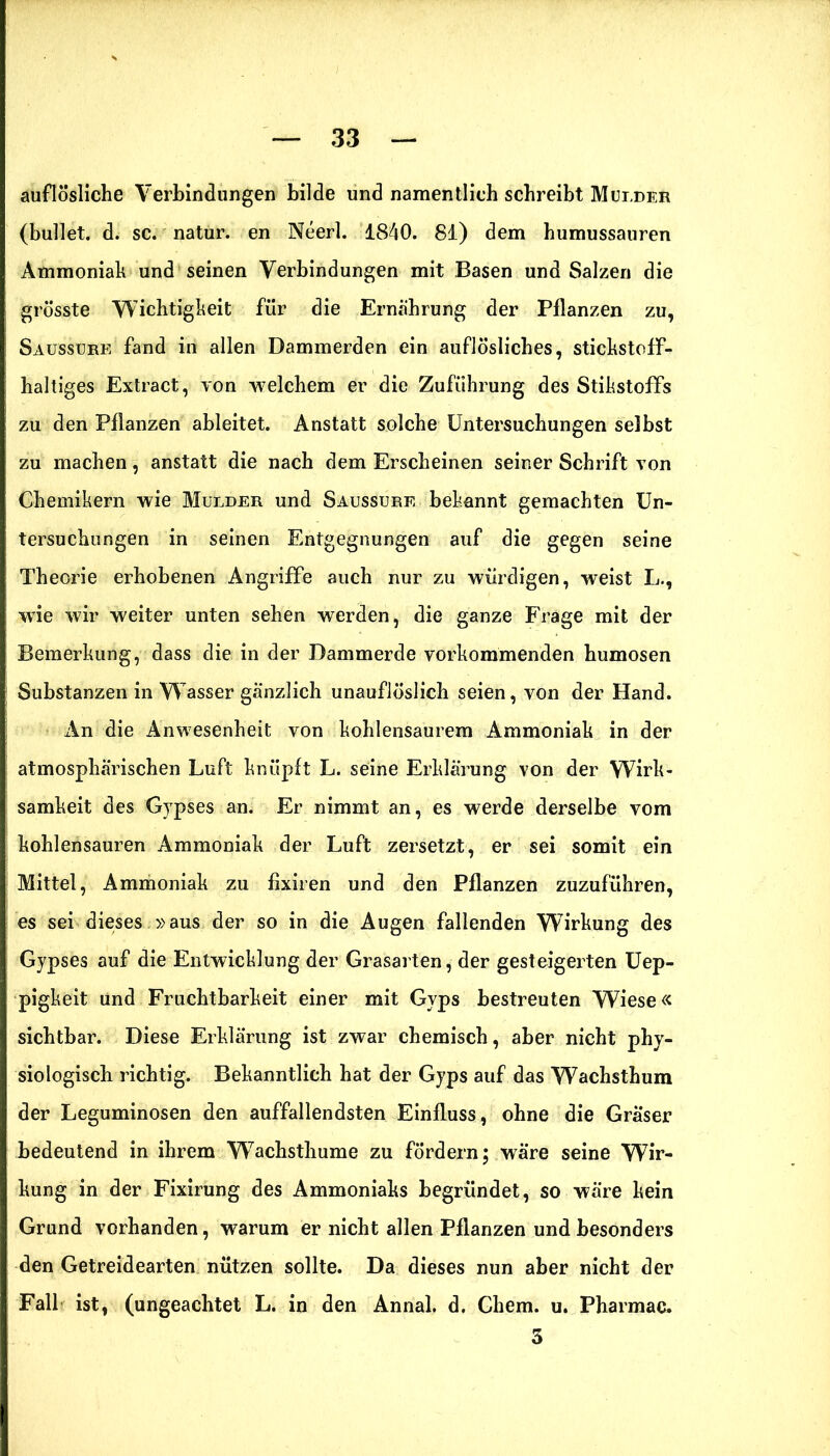 auflösliche Verbindungen bilde und namentlich schreibt Mur,der (bullet, d. sc. natur. en Neerl. 1840. 81) dem humussauren Ammoniak und seinen Verbindungen mit Basen und Salzen die grösste Wichtigkeit für die Ernährung der Pflanzen zu, Saussure fand in allen Dammerden ein auflösliches, stickstoff- haltiges Extract, von welchem er die Zuführung des Stikstoffs zu den Pflanzen ableitet. Anstatt solche Untersuchungen selbst zu machen, anstatt die nach dem Erscheinen seiner Schrift von Chemikern wie Mulder und Saussure bekannt gemachten Un- tersuchungen in seinen Entgegnungen auf die gegen seine Theorie erhobenen Angriffe auch nur zu würdigen, weist L., wie wir weiter unten sehen werden, die ganze Frage mit der Bemerkung, dass die in der Dammerde vorkommenden humosen Substanzen in Wasser gänzlich unauflöslich seien, von der Hand. An die Anwesenheit von kohlensaurem Ammoniak in der atmosphärischen Luft knüpft L. seine Erklärung von der Wirk- samkeit des Gypses an. Er nimmt an, es werde derselbe vom kohlensauren Ammoniak der Luft zersetzt, er sei somit ein Mittel, Ammoniak zu fixiren und den Pflanzen zuzuführen, es sei dieses.»aus der so in die Augen fallenden Wirkung des Gypses auf die Entwicklung der Grasarten, der gesteigerten Uep- pigkeit und Fruchtbarkeit einer mit Gyps bestreuten Wiese« sichtbar. Diese Erklärung ist zwar chemisch, aber nicht phy- siologisch richtig. Bekanntlich hat der Gyps auf das Wachsthum der Leguminosen den auffallendsten Einfluss, ohne die Gräser bedeutend in ihrem Wachsthume zu fördern; wäre seine Wir- kung in der Fixirung des Ammoniaks begründet, so wäre kein Grund vorhanden, warum er nicht allen Pflanzen und besonders den Getreidearten nützen sollte. Da dieses nun aber nicht der Fall ist, (ungeachtet L. in den Annal. d. Chem. u. Pharmac. 3