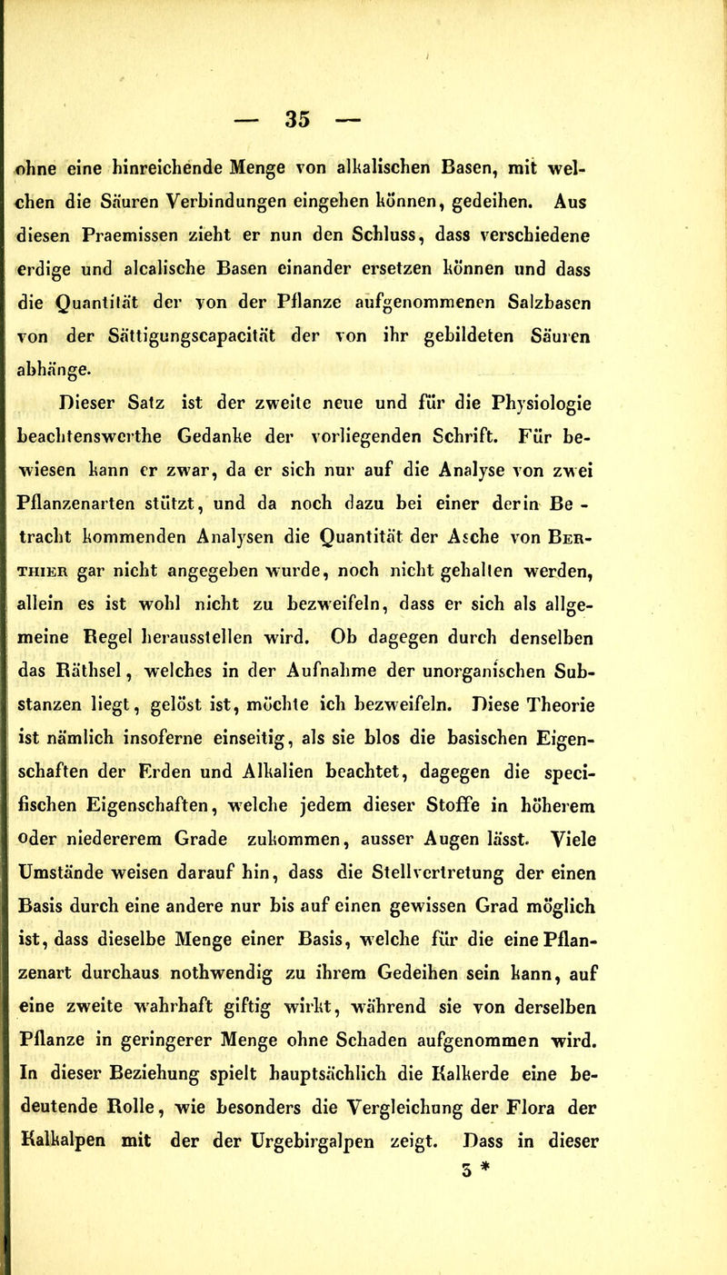 ohne eine hinreichende Menge von alkalischen Basen, mit wel- chen die Säuren Verbindungen eingehen können, gedeihen. Aus diesen Praemissen zieht er nun den Schluss, dass verschiedene erdige und alcalische Basen einander ersetzen können und dass die Quantität der yon der Pflanze aufgenommenen Salzbasen von der Sättigungscapacität der von ihr gebildeten Säuren abhänge. Dieser Satz ist der zweite neue und für die Physiologie beachtenswerte Gedanke der vorliegenden Schrift. Für be- wiesen kann er zwar, da er sich nur auf die Analyse von zwei Pflanzenarten stützt, und da noch dazu bei einer der in Be - tracht kommenden Analysen die Quantität der Asche von Ber- thier gar nicht angegeben wurde, noch nicht gehalten werden, allein es ist wohl nicht zu bezweifeln, dass er sich als allge- meine Regel herausstellen wird. Ob dagegen durch denselben das Räthsel, welches in der Aufnahme der unorganischen Sub- stanzen liegt, gelöst ist, möchte ich bezweifeln. Diese Theorie ist nämlich insoferne einseitig, als sie blos die basischen Eigen- schaften der Erden und Alkalien beachtet, dagegen die speci- fischen Eigenschaften, welche jedem dieser Stoffe in höherem oder niedererem Grade zukommen, ausser Augen lässt. Viele Umstände weisen darauf hin, dass die Stellvertretung der einen Basis durch eine andere nur bis auf einen gewissen Grad möglich ist, dass dieselbe Menge einer Basis, welche für die eine Pflan- zenart durchaus nothwendig zu ihrem Gedeihen sein kann, auf eine zweite wahrhaft giftig wirkt, während sie von derselben Pflanze in geringerer Menge ohne Schaden aufgenommen wird. In dieser Beziehung spielt hauptsächlich die Kalkerde eine be- deutende Rolle, wie besonders die Vergleichung der Flora der Kalkalpen mit der der Urgebirgalpen zeigt. Dass in dieser