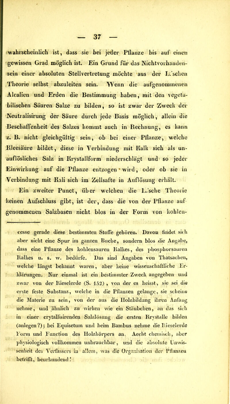 wahrscheinlich ist, dass sie hei jeder Pilanze bis auf einen gewissen Grad möglich ist. Ein Grund für das Nichtvorhanden- sein einer absoluten Stellvertretung mochte aus der L.’schen Theorie selbst abzuleiten sein. Wenn die aufgenommenen Alcalien und Erden die Bestimmung haben, mit den vegeta- bilischen Säuren Salze zu bilden, so ist zwar der Zweck der Neutralisirung der Säure durch jede Basis möglich, allein die Beschaffenheit des Salzes kommt auch in Bechnung, es kann z. B. nicht gleichgültig sein, ob bei einer Pilanze, welche Kleesäure bildet, diese in Verbindung mit Kalk sich als un- auflösliches Salz in Krystallform niederschlägt und so jeder Einwirkung auf die Pflanze entzogen * wird, oder ob sie in Verbindung mit Kali sich im Zellsafte in Auflösung erhält. Ein zweiter Punct, über welchen die L.'sche Theorie keinen Aufschluss gibt, ist der, dass die von der Pflanze auf genommenen Salzbasen nicht blos in der Form von kohlen- cesse gerade diese bestimmten Stoffe gehören. Davon findet sich aber nicht eine Spur im ganzen Buche, sondern blos die Angabe, dass eine Pflanze des koldensauren Kalkes, des phosphorsauren Kalkes u. s. w. bedürfe. Das sind Angaben von Thatsachen, welche längst bekannt waren, aber keine wissenschaftliche Er- klärungen. Nur einmal ist ein bestimmter Zweck angegeben und zwar von der Kieselerde (S. 152) , von der es heisst, sie sei die erste feste Substanz, welche in die Pflanzen gelange, sie scheine die Materie zu sein, von der aus die Ilolzbildang ihren Anfang nehme, und ähnlich zu wirken wie ein Stäubchen, an das sich in einer crytallisirenden Salzlösung die ersten Krystalle bilden (anlegen ?) 5 bei Equisetum und beim Bambus nehme die Kieselerde Form und Function des Holzkörpers an. Aeclit chemisch, aber physiologisch vollkommen unbrauchbar, und die absolute Unwis- senheit des Verfassers in allem, was die Organisation der Pflanzen betrifft, beurkundend!