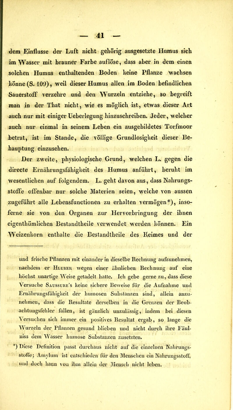 dem Einflüsse der Luft nicht gehörig ausgesetzte Humus sich im Wasser mit brauner Farbe auflöse, dass aber in dem einen solchen Humus enthaltenden Boden keine Pflanze wachsen könne (S. 109), weil dieser Humus allen im Boden befindlichen Sauerstoff verzehre und den Wurzeln entziehe, so begreift man in der That nicht, wie es möglich ist, etwas dieser Art auch nur mit einiger Ueberlegung hinzuschreiben. Jeder, welcher auch nur einmal in seinem Leben ein ausgebildetes Torfmoor betrat, ist im Stande, die völlige Grundlosigkeit dieser Be- hauptung einzusehen. Der zweite, physiologische Grund, welchen L. gegen die directe Ernährungsfähigkeit des Humus anführt, beruht im wesentlichen auf folgendem. L. geht davon aus, dass Nahrungs- stoffe offenbar nur solche Materien seien, welche von aussen zugeführt alle Lebensfunctionen zu erhalten vermögen*), inso- ferne sie von den Organen zur Hervorbringung der ihnen eigenthümlichen Bestandtheile verwendet werden können. Ein Weizenkorn enthalte die Bestandtheile des Keimes und der und frische Pflanzen mit einander in dieselbe Rechnung aufzunehmen, nachdem er Hlubek wegen einer ähnlichen Rechnung auf eine höchst unartige Weise getadelt hatte. Ich gebe gerne zu, dass diese Versuche Satjssuee’s keine sichere Beweise für die Aufnahme und Ernährungsfähigkeit der humosen Substanzen sind, allein anzu- nehmen, dass die Resultate derselben in die Grenzen der Beob- achtungsfehler fallen, ist gänzlich unzulässig, indem bei diesen Versuchen sich immer ein positives Resultat ergab, so lange die Wurzeln der Pflanzen gesund blieben und nicht durch ihre Fäul- niss dem Wasser liumose Substanzen zusetzten. *) Diese Definition passt durchaus nicht auf die einzelnen Nalirungs- stofifej Amylum ist entschieden für den Menschen ein Nahrungsstoff, und doch kann von ihm allein der Mensch nicht leben.