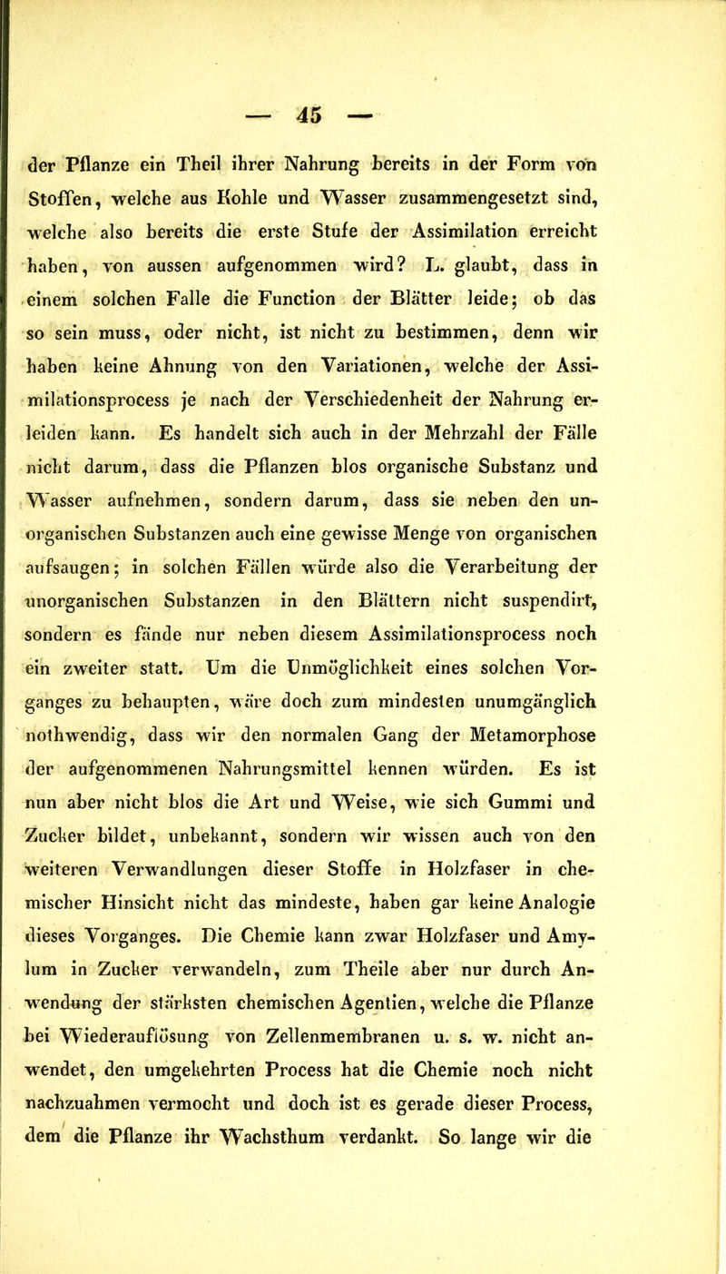 der Pflanze ein Theil ihrer Nahrung bereits in der Form von Stoffen, welche aus Kohle und Wasser zusammengesetzt sind, welche also bereits die erste Stufe der Assimilation erreicht haben, von aussen aufgenommen wird? L. glaubt, dass in einem solchen Falle die Function der Blätter leide; ob das so sein muss, oder nicht, ist nicht zu bestimmen, denn wir haben keine Ahnung von den Variationen, welche der Assi- milationsprocess je nach der Verschiedenheit der Nahrung er- leiden kann. Es handelt sieb aueb in der Mehrzahl der Fälle nicht darum, dass die Pflanzen blos organische Substanz und Wasser aufnehmen, sondern darum, dass sie neben den un- organischen Substanzen auch eine gewisse Menge von organischen aufsaugen; in solchen Fällen würde also die Verarbeitung der unorganischen Substanzen in den Blättern nicht suspendirt, sondern es fände nur neben diesem Assimilationsprocess noch ein zweiter statt. Um die Unmöglichkeit eines solchen Vor- ganges zu behaupten, wäre doch zum mindesten unumgänglich nothwendig, dass wir den normalen Gang der Metamorphose der aufgenommenen Nahrungsmittel kennen würden. Es ist nun aber nicht blos die Art und Weise, wie sich Gummi und Zucker bildet, unbekannt, sondern wir wissen auch von den weiteren Verwandlungen dieser Stoffe in Holzfaser in che- mischer Hinsicht nicht das mindeste, haben gar keine Analogie dieses Vorganges. Die Chemie kann zwar Holzfaser und Amy- lum in Zucker verwandeln, zum Theile aber nur durch An- wendung der stärksten chemischen Agentien, welche die Pflanze bei Wiederaufiösung von Zellenmembranen u. s. w. nicht an- wendet, den umgekehrten Process hat die Chemie noch nicht nachzuahmen vermocht und doch ist es gerade dieser Process, dem die Pflanze ihr Wachsthum verdankt. So lange wir die